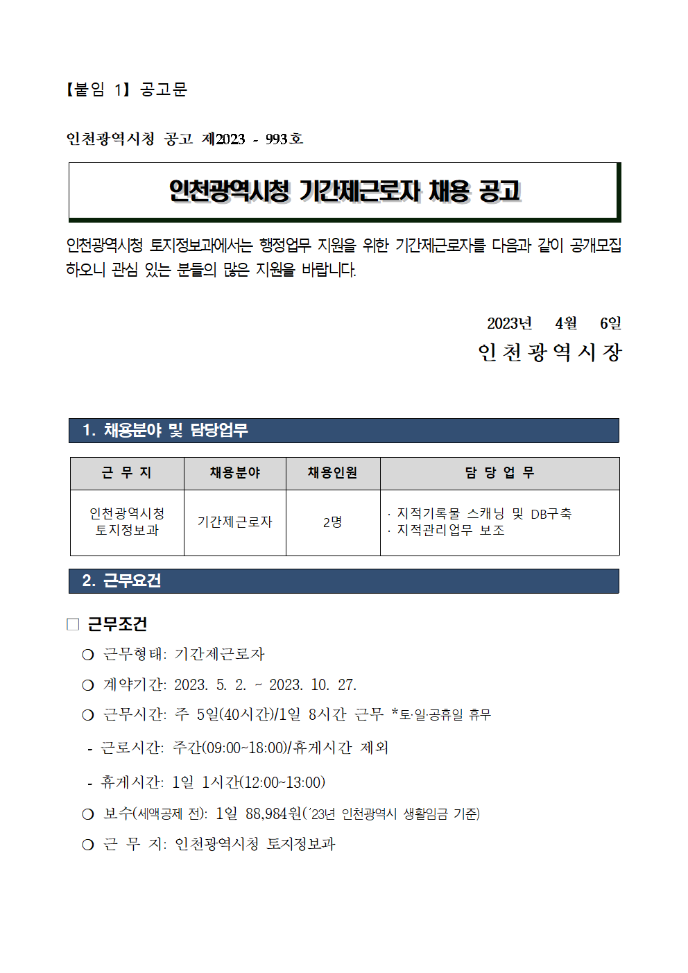 【붙임 1】 공고문

인천광역시청 공고 제2023 - 993호

인천광역시청 기간제근로자 채용 공고

인천광역시청 토지정보과에서는 행정업무 지원을 위한 기간제근로자를 다음과 같이 공개모집 하오니 관심 있는 분들의 많은 지원을 바랍니다.

2023년   4월   6일
인천광역시장



 1. 채용분야 및 담당업무


근 무 지
채용분야
채용인원
담 당 업 무
인천광역시청 
토지정보과
기간제근로자
2명
 · 지적기록물 스캐닝 및 DB구축
 · 지적관리업무 보조
  
 2. 근무요건 

□ 근무조건
  ❍ 근무형태: 기간제근로자
  ❍ 계약기간: 2023. 5. 2. ~ 2023. 10. 27.
  ❍ 근무시간: 주 5일(40시간)/1일 8시간 근무 *토·일·공휴일 휴무
   - 근로시간: 주간(09:00~18:00)/휴게시간 제외
   - 휴게시간: 1일 1시간(12:00~13:00)
  ❍ 보수(세액공제 전): 1일 88,984원(’23년 인천광역시 생활임금 기준)
  ❍ 근 무 지: 인천광역시청 토지정보과