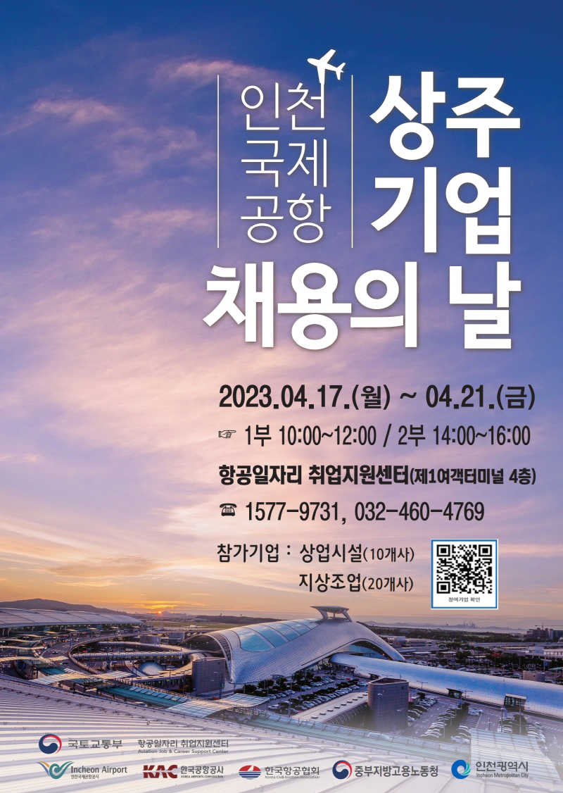 
인천 상주
국제
공항 기 업
채용의 날
喳
2023.04.17.()~ 04.21.()
1부 10:00~12:00 / 2부 14:00~16:00
항공일자리 취업지원센터(제1여객터미널 4층)
1577-9731, 032-460-4769
참가기업: 상업시설(10개사)
지상조업(20개사)
참여기업 확인
국토교통부
항공일자리 취업지원센터
Aviation Job & Career Support Center
Incheon Airport
한국공항공사
한국항공협회 ) 중부지방고용노동청
인천광역시
인천국제공항공사
Incheon Metropolitan City