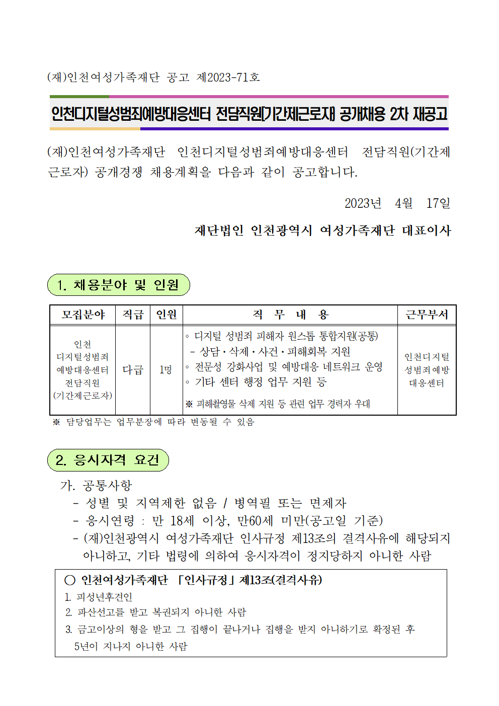 (재)인천여성가족재단 공고 제2023-71호



인천디지털성범죄예방대응센터 전담직원[기간제근로자) 공개채용 2차 재공고



(재)인천여성가족재단 인천디지털성범죄예방대응센터 전담직원(기간제근로자) 공개경쟁 채용계획을 다음과 같이 공고합니다.

2023년  4월  17일
재단법인 인천광역시 여성가족재단 대표이사


 1. 채용분야 및 인원


모집분야
직급
인원
직  무  내  용
근무부서
인천 
디지털성범죄 예방대응센터 전담직원
(기간제근로자)
다급
1명
∘ 디지털 성범죄 피해자 원스톱 통합지원(공통)
 - 상담·삭제·사건·피해회복 지원
∘ 전문성 강화사업 및 예방대응 네트워크 운영
∘ 기타 센터 행정 업무 지원 등

※ 피해촬영물 삭제 지원 등 관련 업무 경력자 우대
인천디지털
성범죄예방대응센터

 ※ 담당업무는 업무분장에 따라 변동될 수 있음


 2. 응시자격 요건

  가. 공통사항
    - 성별 및 지역제한 없음 / 병역필 또는 면제자
    - 응시연령 : 만 18세 이상, 만60세 미만(공고일 기준)
    - (재)인천광역시 여성가족재단 인사규정 제13조의 결격사유에 해당되지 아니하고, 기타 법령에 의하여 응시자격이 정지당하지 아니한 사람