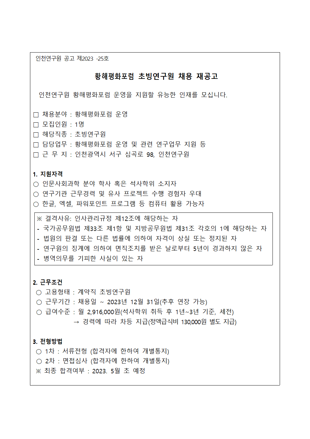
인천연구원 공고 제2023 -25호
황해평화포럼 초빙연구원 채용 재공고
인천연구원 황해평화포럼 운영을 지원할 유능한 인재를 모십니다.
□ 채용분야 : 황해평화포럼 운영
□ 모집인원 : 1명
□ 해당직종 : 초빙연구원
□ 담당업무 : 황해평화포럼 운영 및 관련 연구업무 지원 등
□ 근 무 지 : 인천광역시 서구 심곡로 98, 인천연구원
1. 지원자격
○ 인문사회과학 분야 학사 혹은 석사학위 소지자
○ 연구기관 근무경력 및 유사 프로젝트 수행 경험자 우대
○ 한글, 엑셀, 파워포인트 프로그램 등 컴퓨터 활용 가능자
-
※ 결격사유: 인사관리규정 제12조에 해당하는 자
국가공무원법 제33조 제1항 및 지방공무원법 제31조 각호의 1에 해당하는 자
법원의 판결 또는 다른 법률에 의하여 자격이 상실 또는 정지된 자
연구원의 징계에 의하여 면직조치를 받은 날로부터 5년이 경과하지 않은 자
병역의무를 기피한 사실이 있는 자
2. 근무조건
○ 고용형태 : 계약직 초빙연구원
○ 근무기간 : 채용일
~
2023년 12월 31일(추후 연장 가능)
○ 급여수준 : 월 2,916,000원(석사학위 취득 후 1년~3년 기준, 세전)
→
경력에 따라 차등 지급(정액급식비 130,000원 별도 지급)
3. 전형방법
○ 1차 : 서류전형 (합격자에 한하여 개별통지)
○ 2차 : 면접심사 (합격자에 한하여 개별통지)
※ 최종 합격여부: 2023. 5월 초 예정
