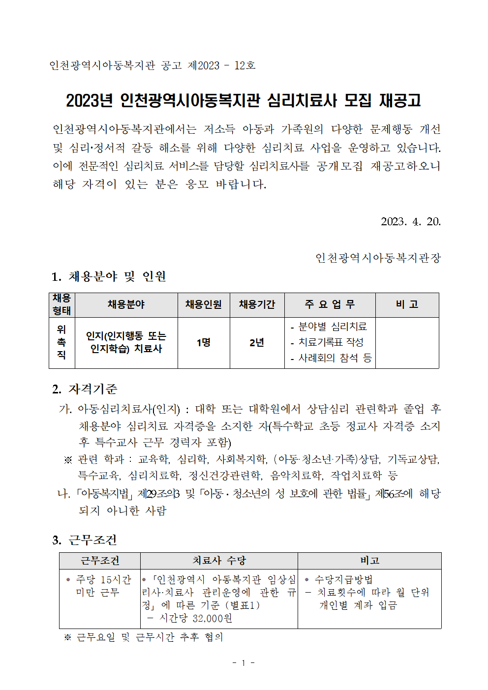 
인천광역시아동복지관 공고 제2023 – 12호

2023년 인천광역시아동복지관 심리치료사 모집 재공고

 인천광역시아동복지관에서는 저소득 아동과 가족원의 다양한 문제행동 개선 및 심리정서적 갈등 해소를 위해 다양한 심리치료 사업을 운영하고 있습니다. 이에 전문적인 심리치료 서비스를 담당할 심리치료사를 공개모집 재공고하오니 해당 자격이 있는 분은 응모 바랍니다.

2023. 4. 20.

인천광역시아동복지관장
 1. 채용분야 및 인원

채용
형태
채용분야
채용인원
채용기간
주 요 업 무
비 고
위
촉
직
인지(인지행동 또는 인지학습) 치료사
1명
2년
 - 분야별 심리치료  
 - 치료기록표 작성
 - 사례회의 참석 등



 2. 자격기준
  가. 아동심리치료사(인지) : 대학 또는 대학원에서 상담심리 관련학과 졸업 후 채용분야 심리치료 자격증을 소지한 자(특수학교 초등 정교사 자격증 소지 후 특수교사 근무 경력자 포함)
   ※ 관련 학과 : 교육학, 심리학, 사회복지학, (아동·청소년·가족)상담, 기독교상담,
      특수교육, 심리치료학, 정신건강관련학, 음악치료학, 작업치료학 등
  나.「아동복지법」제29조의3 및「아동․청소년의 성 보호에 관한 법률」제56조에 해당되지 아니한 사람


근무조건
치료사 수당
비고
 ⁕ 주당 15시간 
   미만 근무


⁕「인천광역시 아동복지관 임상심리사·치료사 관리운영에 관한 규정」에 따른 기준 (별표1) 
 - 시간당 32,000원 
 ⁕ 수당지급방법 
 - 치료횟수에 따라 월 단위 
    개인별 계좌 입금

 3. 근무조건
   ※ 근무요일 및 근무시간 추후 협의