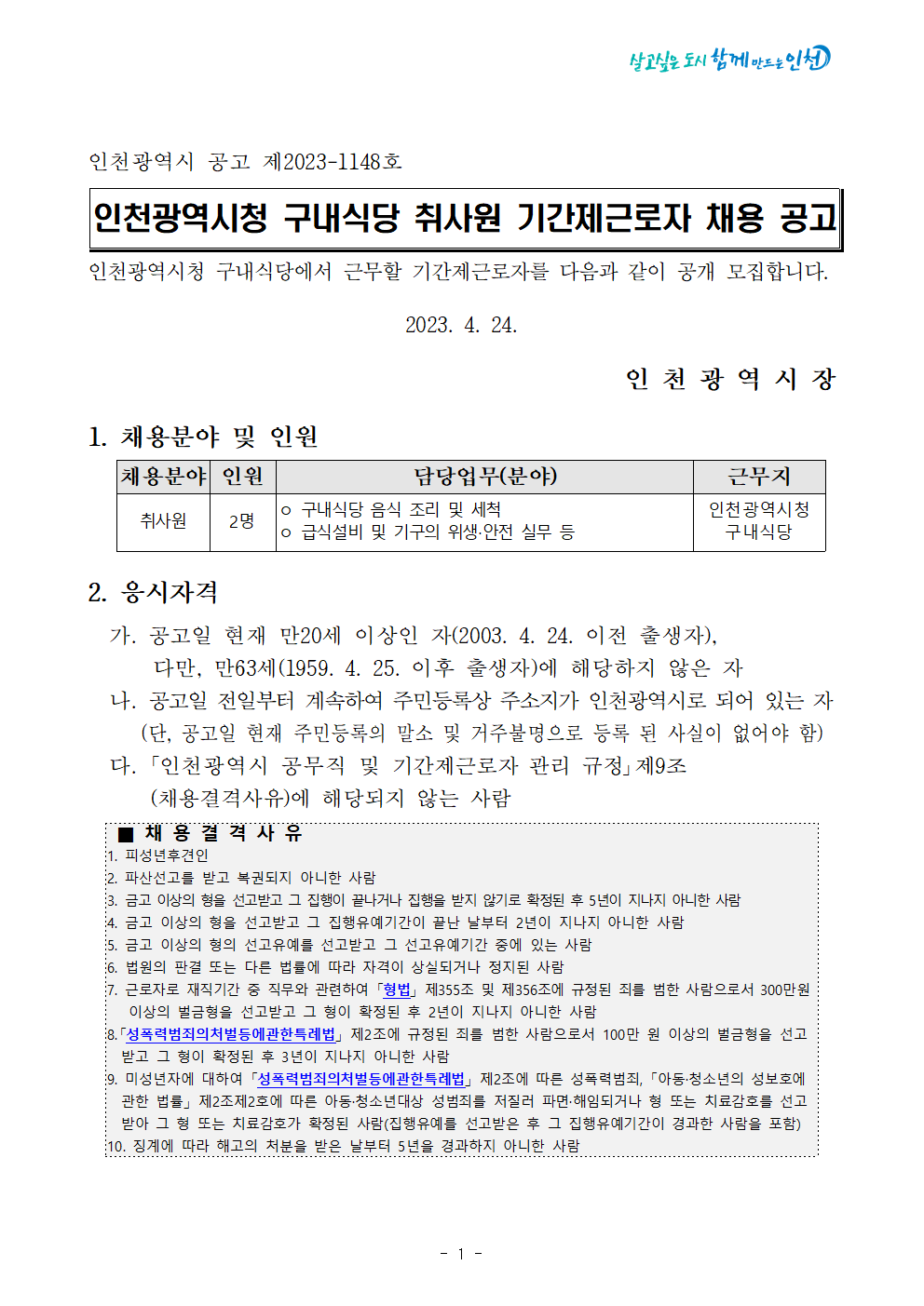 인천광역시 공고 제2023-1148호

인천광역시청 구내식당 취사원 기간제근로자 채용 공고

인천광역시청 구내식당에서 근무할 기간제근로자를 다음과 같이 공개 모집합니다.

2023. 4. 24.

인 천 광 역 시 장
1. 채용분야 및 인원
  
채용분야
인원
담당업무(분야)
근무지
취사원
2명
ㅇ 구내식당 음식 조리 및 세척 
ㅇ 급식설비 및 기구의 위생‧안전 실무 등
인천광역시청
구내식당

2. 응시자격
  가. 공고일 현재 만20세 이상인 자(2003. 4. 24. 이전 출생자), 
      다만, 만63세(1959. 4. 25. 이후 출생자)에 해당하지 않은 자
  나. 공고일 전일부터 계속하여 주민등록상 주소지가 인천광역시로 되어 있는 자
     (단, 공고일 현재 주민등록의 말소 및 거주불명으로 등록 된 사실이 없어야 함) 
  다. ｢인천광역시 공무직 및 기간제근로자 관리 규정｣제9조
       (채용결격사유)에 해당되지 않는 사람
  
 ■ 채 용 결 격 사 유    
1. 피성년후견인
2. 파산선고를 받고 복권되지 아니한 사람
3. 금고 이상의 형을 선고받고 그 집행이 끝나거나 집행을 받지 않기로 확정된 후 5년이 지나지 아니한 사람
4. 금고 이상의 형을 선고받고 그 집행유예기간이 끝난 날부터 2년이 지나지 아니한 사람
5. 금고 이상의 형의 선고유예를 선고받고 그 선고유예기간 중에 있는 사람
6. 법원의 판결 또는 다른 법률에 따라 자격이 상실되거나 정지된 사람
7. 근로자로 재직기간 중 직무와 관련하여 「형법」 제355조 및 제356조에 규정된 죄를 범한 사람으로서 300만원 
   이상의 벌금형을 선고받고 그 형이 확정된 후 2년이 지나지 아니한 사람
8.「성폭력범죄의처벌등에관한특례법」 제2조에 규정된 죄를 범한 사람으로서 100만 원 이상의 벌금형을 선고
  받고 그 형이 확정된 후 3년이 지나지 아니한 사람
9. 미성년자에 대하여 「성폭력범죄의처벌등에관한특례법」 제2조에 따른 성폭력범죄, 「아동·청소년의 성보호에 
  관한 법률」 제2조제2호에 따른 아동·청소년대상 성범죄를 저질러 파면·해임되거나 형 또는 치료감호를 선고
  받아 그 형 또는 치료감호가 확정된 사람(집행유예를 선고받은 후 그 집행유예기간이 경과한 사람을 포함)
10. 징계에 따라 해고의 처분을 받은 날부터 5년을 경과하지 아니한 사람
