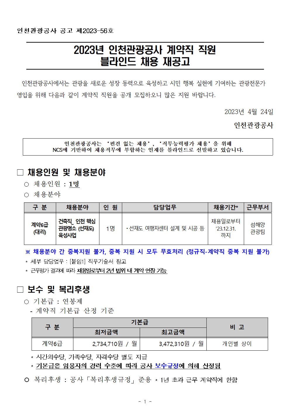 인천관광공사 공고 제2023-56호
 

2023년 인천관광공사 계약직 직원 
블라인드 채용 재공고

인천관광공사에서는 관광을 새로운 성장 동력으로 육성하고 시민 행복 실현에 기여하는 관광전문가 영입을 위해 다음과 같이 계약직 직원을 공개 모집하오니 많은 지원 바랍니다.
2023년 4월 24일
인천관광공사


인천관광공사는 ‘편견 없는 채용’, ‘직무능력평가 채용’을 위해
NCS에 기반하여 채용직무에 부합하는 인재를 블라인드로 선발하고 있습니다.


 
□ 채용인원 및 채용분야
○ 채용인원 : 1명
○ 채용분야

구 분
채용분야
인 원
담당업무
채용기간*
근무부서
계약6급
(대리)
건축직_ 인천 핵심
관광명소 (선재도) 
육성사업
1명
ㆍ선재도 여행자센터 설계 및 시공 등
채용일로부터 ‘23.12.31. 까지
섬해양
관광팀

   ※ 채용분야 간 중복지원 불가, 중복 지원 시 모두 무효처리 (정규직-계약직 중복 지원 불가)
   * 세부 담당업무 : [붙임1] 직무기술서 참고
   * 근무평가 결과에 따라 채용일로부터 2년 범위 내 계약 연장 가능

□ 보수 및 복리후생
○ 기본급 : 연봉제
  - 계약직 기본급 산정 기준
     
구 분
기본급
비 고
최저금액
최고금액
계약6급
2,734,710원 / 월
3,472,310원 / 월
개인별 상이

     * 시간외수당, 가족수당, 자격수당 별도 지급 
     * 기본급은 임용자의 경력 수준에 따라 공사 보수규정에 의해 산정됨

○ 복리후생 : 공사「복리후생규정」준용 * 1년 초과 근무 계약직에 한함