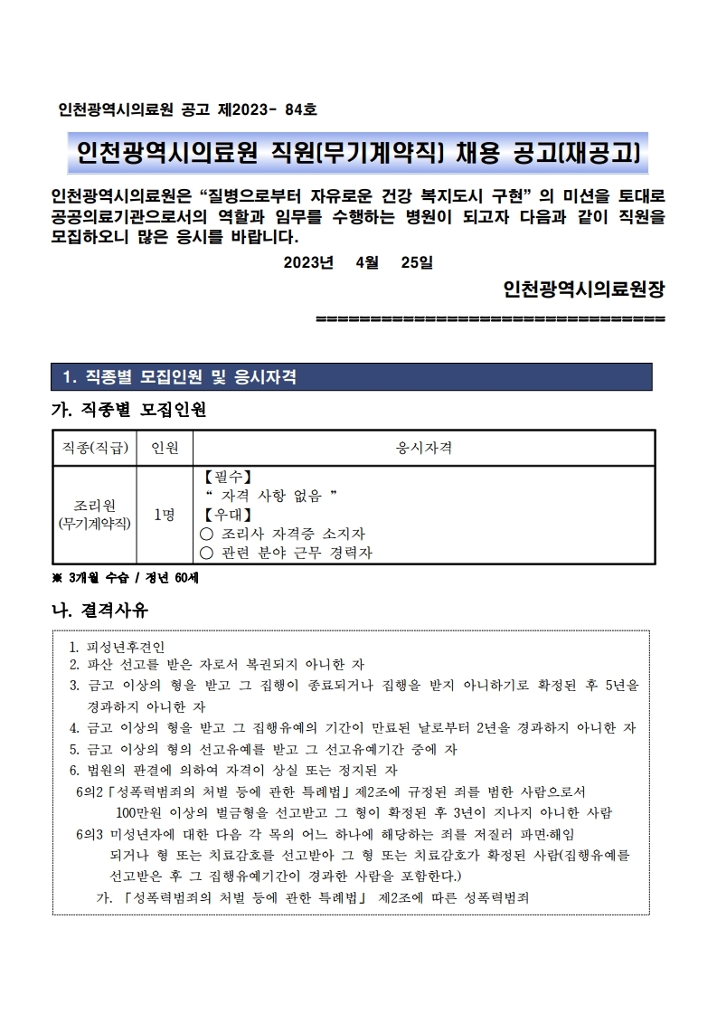 인천광역시의료원 공고 제2023- 84호
인천광역시의료원 직원(무기계약직) 채용 공고(재공고)
인천광역시의료원은“질병으로부터 자유로운 건강 복지도시 구현”의 미션을 토대로 
공공의료기관으로서의 역할과 임무를 수행하는 병원이 되고자 다음과 같이 직원을 
모집하오니 많은 응시를 바랍니다. 2023년 4월 25일
인천광역시의료원장
================================
1. 직종별 모집인원 및 응시자격
가. 직종별 모집인원
직종(직급) 인원 응시자격
조리원
(무기계약직) 1명
【필수】 
“ 자격 사항 없음 ”
【우대】
○ 조리사 자격증 소지자
○ 관련 분야 근무 경력자
※ 3개월 수습 / 정년 60세
나. 결격사유
1. 피성년후견인
2. 파산 선고를 받은 자로서 복권되지 아니한 자
3. 금고 이상의 형을 받고 그 집행이 종료되거나 집행을 받지 아니하기로 확정된 후 5년을 
경과하지 아니한 자
4. 금고 이상의 형을 받고 그 집행유예의 기간이 만료된 날로부터 2년을 경과하지 아니한 자
5. 금고 이상의 형의 선고유예를 받고 그 선고유예기간 중에 자
6. 법원의 판결에 의하여 자격이 상실 또는 정지된 자
 6의2「성폭력범죄의 처벌 등에 관한 특례법」제2조에 규정된 죄를 범한 사람으로서 
 100만원 이상의 벌금형을 선고받고 그 형이 확정된 후 3년이 지나지 아니한 사람
 6의3 미성년자에 대한 다음 각 목의 어느 하나에 해당하는 죄를 저질러 파면․해임
 되거나 형 또는 치료감호를 선고받아 그 형 또는 치료감호가 확정된 사람(집행유예를
 선고받은 후 그 집행유예기간이 경과한 사람을 포함한다.) 가. 「성폭력범죄의 처벌 등에 관한 특례법」 제2조에 따른 성폭력범죄
