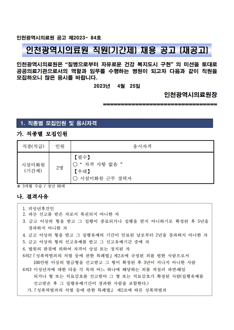 인천광역시의료원 공고 제2023- 84호
인천광역시의료원 직원(기간제) 채용 공고 (재공고)
인천광역시의료원은“질병으로부터 자유로운 건강 복지도시 구현”의 미션을 토대로 
공공의료기관으로서의 역할과 임무를 수행하는 병원이 되고자 다음과 같이 직원을 
모집하오니 많은 응시를 바랍니다.2023년 4월 25일
인천광역시의료원장
================================
1. 직종별 모집인원 및 응시자격
가. 직종별 모집인원
직종(직급) 인원 응시자격
시설미화원
(기간제) 2명
【필수】 
○“ 자격 사항 없음 ”
【우대】
○ 시설미화원 근무 경력자
※ 3개월 수습 / 정년 60세
나. 결격사유
1. 피성년후견인
2. 파산 선고를 받은 자로서 복권되지 아니한 자
3. 금고 이상의 형을 받고 그 집행이 종료되거나 집행을 받지 아니하기로 확정된 후 5년을 
경과하지 아니한 자
4. 금고 이상의 형을 받고 그 집행유예의 기간이 만료된 날로부터 2년을 경과하지 아니한 자
5. 금고 이상의 형의 선고유예를 받고 그 선고유예기간 중에 자
6. 법원의 판결에 의하여 자격이 상실 또는 정지된 자
6의2「성폭력범죄의 처벌 등에 관한 특례법」제2조에 규정된 죄를 범한 사람으로서 
 100만원 이상의 벌금형을 선고받고 그 형이 확정된 후 3년이 지나지 아니한 사람
6의3 미성년자에 대한 다음 각 목의 어느 하나에 해당하는 죄를 저질러 파면․해임
 되거나 형 또는 치료감호를 선고받아 그 형 또는 치료감호가 확정된 사람(집행유예를
 선고받은 후 그 집행유예기간이 경과한 사람을 포함한다.) 가.「성폭력범죄의 처벌 등에 관한 특례법」 제2조에 따른 성폭력범죄