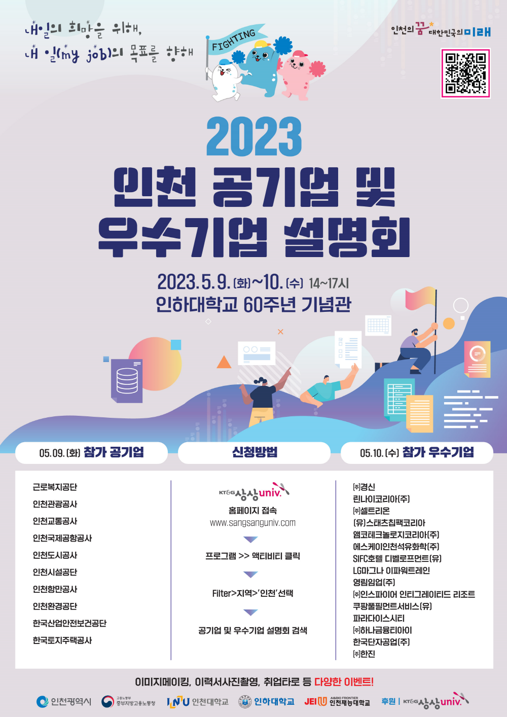 
내일의 희망을 위해,
내일(my job)의 목표를 향해
FIGHTING
인천의 꿈 대한민국의 미래
2023
인천 공기업 및
우수기업
설명회
2023.5.9.(화)~10. [수] 14~17시
인하대학교 60주년 기념관
05.09.(화) 참가 공기업
II
=(
X
신청방법
2000
...
05.10.(수) 참가 우수기업
근로복지공단
인천관광공사 인천교통공사
인천국제공항공사
인천도시공사
KT&G
Krea상상univ
홈페이지 접속 www.sangsanguniv.com
프로그램 >> 액티비티 클릭
Filter>지역>'인천'선택
(주)경신
린나이코리아(주)
[(주)셀트리온
[유]스태츠칩팩코리아 앰코테크놀로지코리아(주) 에스케이인천석유화학(주) SIFC호텔 디벨로프먼트(유)
LG마그나 이파워트레인
영림임업[주]
[(주)인스파이어 인티그레이티드 리조트 쿠팡풀필먼트서비스[유]
인천시설공단 인천항만공사 인천환경공단
한국산업안전보건공단
공기업 및 우수기업 설명회 검색
한국토지주택공사
[(주)하나금융티아이 한국단자공업(주) [주]한진
파라다이스시티
이미지메이킹, 이력서사진촬영, 취업타로 등 다양한 이벤트!
ᄋ 인천광역시
고용노동부
중부지방고용노동청 JNU 인천대학교
UNIVERSIT
인하대학교 JEIU 인천재능대학교
후원 | KT&G
T&G상상univ.