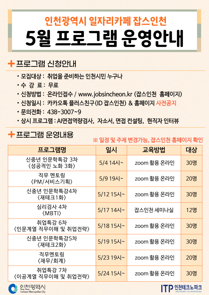 
인천광역시 일자리카페 잡스인천
5월 프로그램 운영안내
•프로그램 신청안내
.
모집대상: 취업을 준비하는 인천시민 누구나
•수강료 : 무료
•신청방법: 온라인접수 / www.jobsincheon.kr (잡스인천 홈페이지)
.
신청일시: 카카오톡 플러스친구(ID 잡스인천) & 홈페이지 사전공지
•
문의전화: 438-3007~9
•
상시 프로그램 : AI면접역량검사, 자소서, 면접 컨설팅, 현직자 인터뷰
+ 프로그램 운영내용
※일정 및 주제 변경가능, 잡스인천 홈페이지 확인
프로그램명
일시
교육방법
대상
신중년 인문학특강 3차 <성공적인 노화 3화> 직무 멘토링
5/414시~
zoom 활용 온라인
30명
5/9 19시~
<PM/서비스기획>
zoom 활용 온라인
20명
신중년 인문학특강4차 <재테크1화>
5/1215시~
zoom 활용 온라인
30명
심리검사 4차
〈MBTI〉
5/17 14시~
잡스인천 세미나실
12명
취업특강 6차
5/1815시~
〈인문계열 직무이해 및 취업전략〉
zoom활용 온라인
30명
신중년 인문학특강5차
5/19 15시~
〈재테크2화〉
직무멘토링
zoom 활용 온라인
30명
5/23 19시~
<재무/회계>
zoom 활용 온라인
20명
취업특강 7차
5/24 15시~
〈이공계열 직무이해 및 취업전략〉
zoom 활용 온라인
30명
ᄋ 인천광역시
Incheon Metropolitan City
ITP 인천테크노파크
INCHEON TECHNOPARK