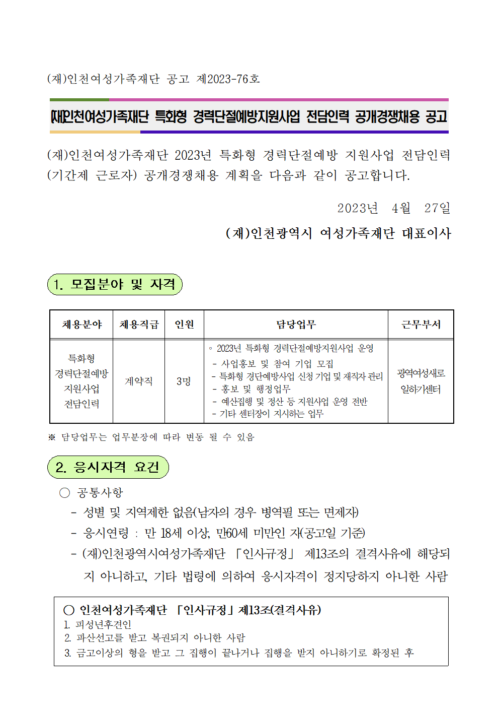 (재)인천여성가족재단 공고 제2023-76호



(재)인천여성가족재단 특화형 경력단절예방지원사업 전담인력 공개경쟁채용 공고



(재)인천여성가족재단 2023년 특화형 경력단절예방 지원사업 전담인력(기간제 근로자) 공개경쟁채용 계획을 다음과 같이 공고합니다.

2023년  4월  27일
(재)인천광역시 여성가족재단 대표이사


1. 모집분야 및 자격


채용분야
채용직급
인원
담당업무
근무부서
특화형
경력단절예방
지원사업
전담인력
계약직
3명
∘ 2023년 특화형 경력단절예방지원사업 운영
 - 사업홍보 및 참여 기업 모집
 - 특화형 경단예방사업 신청 기업 및 재직자 관리
 - 홍보 및 행정업무
 - 예산집행 및 정산 등 지원사업 운영 전반
 - 기타 센터장이 지시하는 업무
광역여성새로
일하기센터

※ 담당업무는 업무분장에 따라 변동 될 수 있음

 2. 응시자격 요건

  ○ 공통사항
    - 성별 및 지역제한 없음(남자의 경우 병역필 또는 면제자)
    - 응시연령 : 만 18세 이상, 만60세 미만인 자(공고일 기준)
    - (재)인천광역시여성가족재단 「인사규정」 제13조의 결격사유에 해당되지 아니하고, 기타 법령에 의하여 응시자격이 정지당하지 아니한 사람

 ○ 인천여성가족재단 「인사규정」제13조(결격사유)
1. 피성년후견인
  2. 파산선고를 받고 복권되지 아니한 사람
  3. 금고이상의 형을 받고 그 집행이 끝나거나 집행을 받지 아니하기로 확정된 후 
    5년이 지나지 아니한 사람
  4. 금고이상의 형을 선고받고 그 집행유예기간이 끝난 날부터 2년이 지나지 아니한 사람
  5. 금고이상의 형의 선고유예를 선고받고 그 선고유예기간 중에 있는 사람
  6. 법원의 판결 또는 다른 법률에 따라 자격이 상실되거나 정지된 사람
  7. 징계로 파면처분을 받은 날부터 5년이 지나지 아니한 사람
  8. 징계로 해임처분을 받은 날부터 3년이 지나지 아니한 사람
  9. 「형법」제355조 및 제356조에 규정된 죄를 범한 사람으로서 300만원 이상의
     벌금형을 선고 받고 그 형이 확정된 후 2년이 지나지 아니한 사람
  10.「성폭력범죄의 처벌 등에 관한 특례법」 제2조에 규정된 죄를 범한 사람으로서 100만원 이상의 벌금형을 선고받고 그 형이 확정된 후 3년이 지나지 아니한 사람
  11. 미성년자에 대한 다음 각 목의 어느 하나에 해당하는 죄를 저질러 파면ㆍ해임
     되거나 형 또는 치료감호를 선고받아 그 형 또는 치료감호가 확정된 사람(집행
     유예를 선고받은 후 그 집행유예기간이 경과한 사람을 포함한다)
     가. 「성폭력범죄의 처벌 등에 관한 특례법」 제2조에 따른 성폭력범죄
     나. 「아동ㆍ청소년의 성보호에 관한 법률」 제2조제2호에 따른 아동ㆍ청소년대상 성범죄
   ※ 근거 : 재단 「인사규정」 및 「지방출자·출연기관운영에관한법률」
