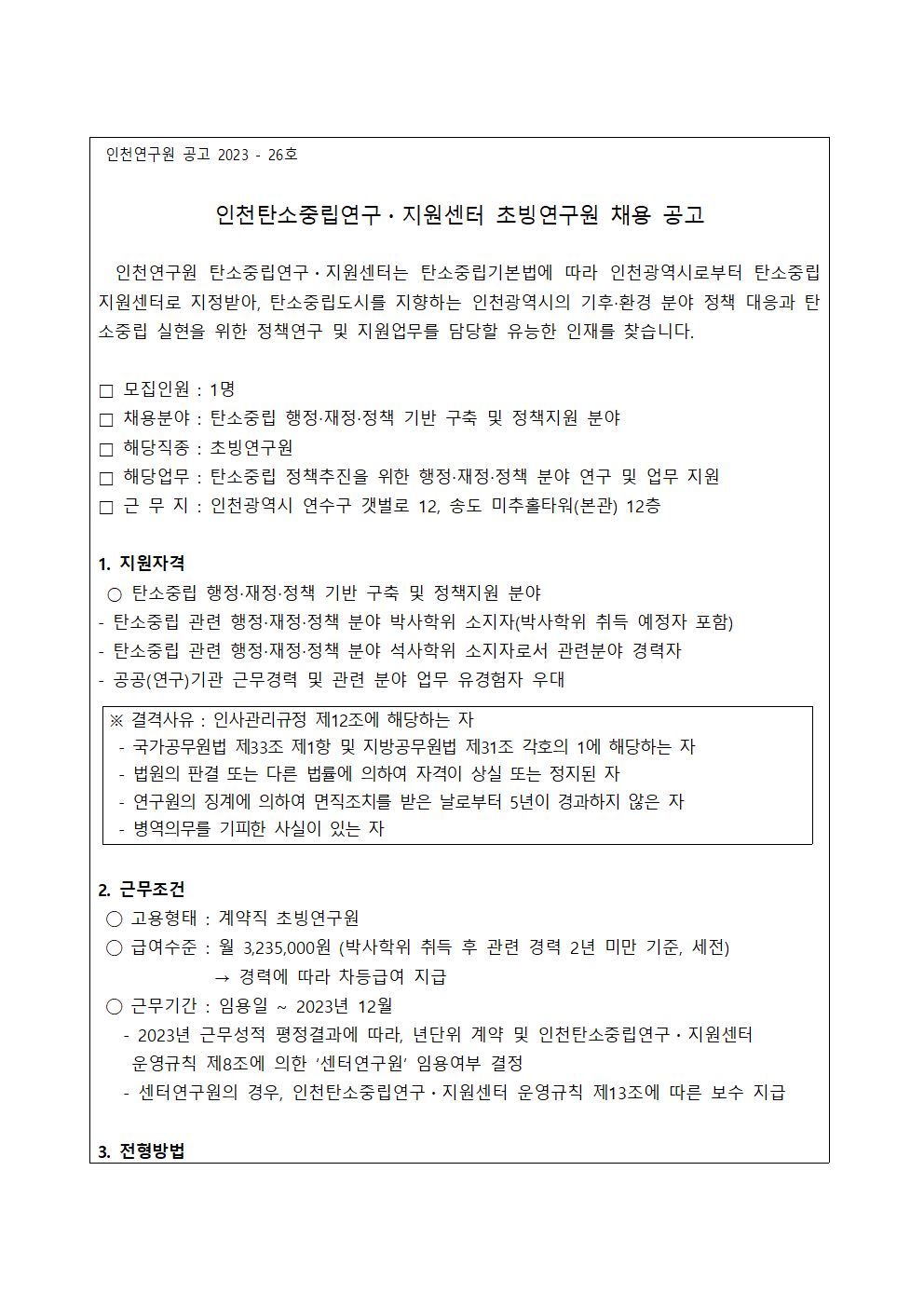 인천연구원 공고 2023 - 26호

인천탄소중립연구・지원센터 초빙연구원 채용 공고
  인천연구원 탄소중립연구・지원센터는 탄소중립기본법에 따라 인천광역시로부터 탄소중립지원센터로 지정받아, 탄소중립도시를 지향하는 인천광역시의 기후‧환경 분야 정책 대응과 탄소중립 실현을 위한 정책연구 및 지원업무를 담당할 유능한 인재를 찾습니다.

□ 모집인원 : 1명
□ 채용분야 : 탄소중립 행정‧재정‧정책 기반 구축 및 정책지원 분야
□ 해당직종 : 초빙연구원
□ 해당업무 : 탄소중립 정책추진을 위한 행정‧재정‧정책 분야 연구 및 업무 지원
□ 근 무 지 : 인천광역시 연수구 갯벌로 12, 송도 미추홀타워(본관) 12층

1. 지원자격 
 ○ 탄소중립 행정‧재정‧정책 기반 구축 및 정책지원 분야
- 탄소중립 관련 행정‧재정‧정책 분야 박사학위 소지자(박사학위 취득 예정자 포함)
- 탄소중립 관련 행정‧재정‧정책 분야 석사학위 소지자로서 관련분야 경력자
- 공공(연구)기관 근무경력 및 관련 분야 업무 유경험자 우대

※ 결격사유 : 인사관리규정 제12조에 해당하는 자 
 - 국가공무원법 제33조 제1항 및 지방공무원법 제31조 각호의 1에 해당하는 자
 - 법원의 판결 또는 다른 법률에 의하여 자격이 상실 또는 정지된 자
 - 연구원의 징계에 의하여 면직조치를 받은 날로부터 5년이 경과하지 않은 자
 - 병역의무를 기피한 사실이 있는 자


2. 근무조건
 ◯ 고용형태 : 계약직 초빙연구원
 ◯ 급여수준 : 월 3,235,000원 (박사학위 취득 후 관련 경력 2년 미만 기준, 세전)
              → 경력에 따라 차등급여 지급
 ◯ 근무기간 : 임용일 ~ 2023년 12월
   - 2023년 근무성적 평정결과에 따라, 년단위 계약 및 인천탄소중립연구・지원센터    운영규칙 제8조에 의한 ‘센터연구원’ 임용여부 결정
   - 센터연구원의 경우, 인천탄소중립연구・지원센터 운영규칙 제13조에 따른 보수 지급
