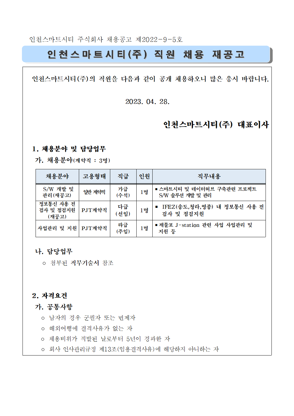 인천스마트시티(주)의 직원을 다음과 같이 공개 채용하오니 많은 응시 바랍니다.

2023. 04. 28.

인천스마트시티(주) 대표이사

  1. 채용분야 및 담당업무   
   가. 채용분야(계약직 : 3명)
   
채용분야
고용형태
직급
인원
직무내용
 S/W 개발 및 관리(재공고) 
일반 계약직
가급
(수석)
1명
▪스마트시티 및 데이터허브 구축관련 프로젝트 
  S/W 솔루션 개발 및 관리
정보통신 사용 전 검사 및 점검지원
(재공고)
PJT계약직
다급
(선임)
1명
▪ IFEZ(송도,청라,영종) 내 정보통신 사용 전   검사 및 점검지원
사업관리 및 지원
PJT계약직
라급
(주임)
1명
▪제물포 J-station 관련 사업 사업관리 및 
  지원 등


   나. 담당업무 
     ◦ 첨부된 직무기술서 참조

  
  2. 자격요건
   가. 공통사항
     ◦ 남자의 경우 군필자 또는 면제자
     ◦ 해외여행에 결격사유가 없는 자
     ◦ 채용비위가 적발된 날로부터 5년이 경과한 자
     ◦ 회사 인사관리규정 제13조(임용결격사유)에 해당하지 아니하는 자