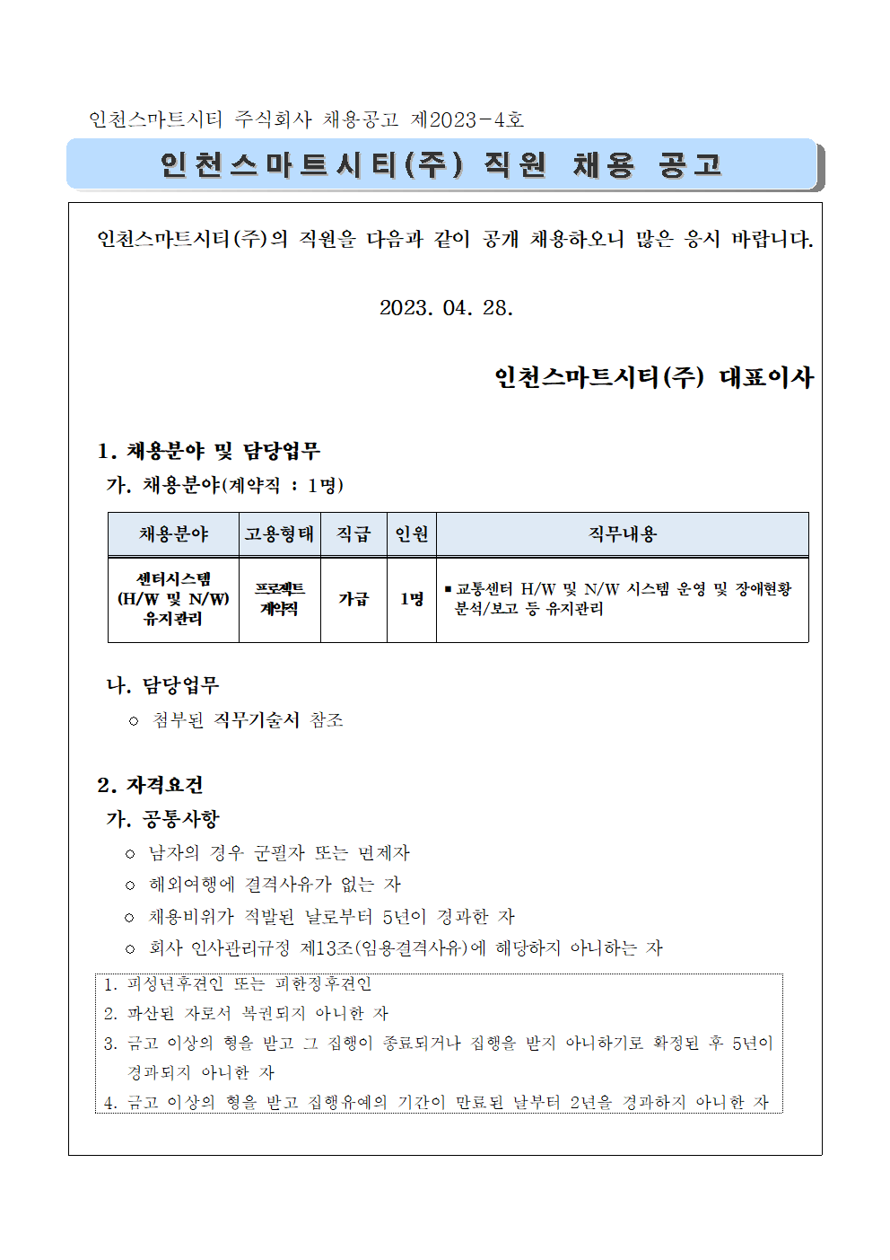   인천스마트시티(주)의 직원을 다음과 같이 공개 채용하오니 많은 응시 바랍니다.

2023. 04. 28.

인천스마트시티(주) 대표이사

  1. 채용분야 및 담당업무   
   가. 채용분야(계약직 : 1명)
   
채용분야
고용형태
직급
인원
직무내용
센터시스템
(H/W 및 N/W) 유지관리
프로젝트
계약직
가급
1명
▪교통센터 H/W 및 N/W 시스템 운영 및 장애현황 
  분석/보고 등 유지관리


   나. 담당업무 
     ◦ 첨부된 직무기술서 참조

  2. 자격요건
   가. 공통사항
     ◦ 남자의 경우 군필자 또는 면제자
     ◦ 해외여행에 결격사유가 없는 자
     ◦ 채용비위가 적발된 날로부터 5년이 경과한 자
     ◦ 회사 인사관리규정 제13조(임용결격사유)에 해당하지 아니하는 자
  
1. 피성년후견인 또는 피한정후견인
2. 파산된 자로서 복권되지 아니한 자
3. 금고 이상의 형을 받고 그 집행이 종료되거나 집행을 받지 아니하기로 확정된 후 5년이 경과되지 아니한 자
4. 금고 이상의 형을 받고 집행유예의 기간이 만료된 날부터 2년을 경과하지 아니한 자

