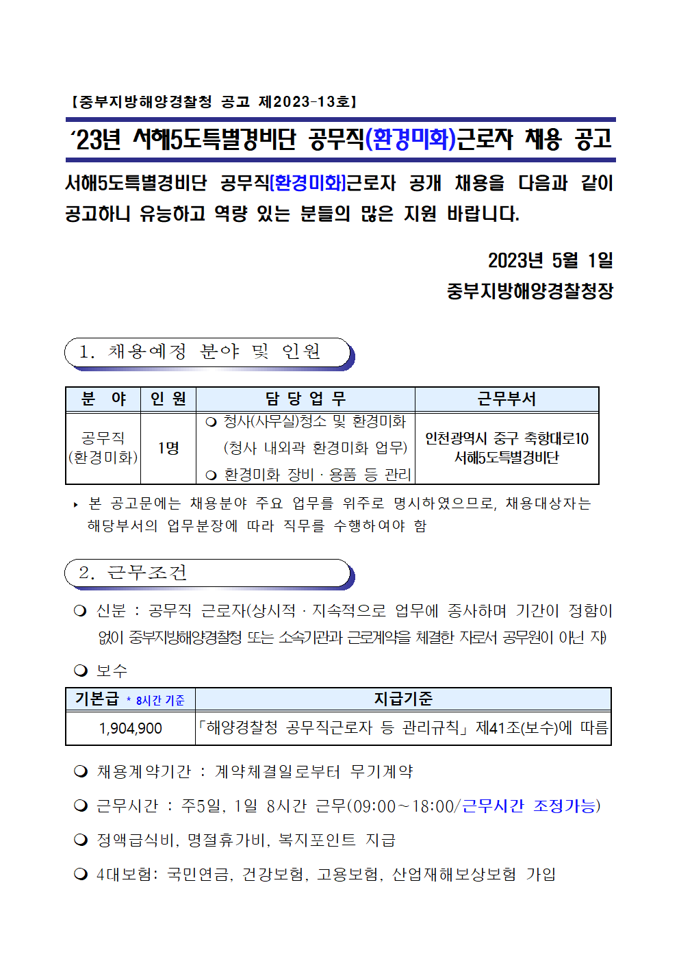 【중부지방해양경찰청 공고 제2023–13호】

‘23년 서해5도특별경비단 공무직(환경미화)근로자 채용 공고

서해5도특별경비단 공무직(환경미화)근로자 공개 채용을 다음과 같이 공고하니 유능하고 역량 있는 분들의 많은 지원 바랍니다.

2023년 5월 1일
중부지방해양경찰청장

 1. 채용예정 분야 및 인원


분  야
인 원
담 당 업 무
근무부서
공무직 
(환경미화)
1명
 청사(사무실)청소 및 환경미화
   (청사 내외곽 환경미화 업무)
  환경미화 장비·용품 등 관리
인천광역시 중구 축항대로10 
서해5도특별경비단

 ‣ 본 공고문에는 채용분야 주요 업무를 위주로 명시하였으므로, 채용대상자는 
   해당부서의 업무분장에 따라 직무를 수행하여야 함

 2. 근무조건

  신분 : 공무직 근로자(상시적·지속적으로 업무에 종사하며 기간이 정함이   없이 중부지방해양경찰청 또는 소속기관과 근로계약을 체결한 자로서 공무원이 아닌 자)
  보수

기본급 * 8시간기준
지급기준
1,904,900
「해양경찰청 공무직근로자 등 관리규칙」 제41조(보수)에 따름

  채용계약기간 : 계약체결일로부터 무기계약
  근무시간 : 주5일, 1일 8시간 근무(09:00∼18:00/근무시간 조정가능) 
  정액급식비, 명절휴가비, 복지포인트 지급
  4대보험: 국민연금, 건강보험, 고용보험, 산업재해보상보험 가입