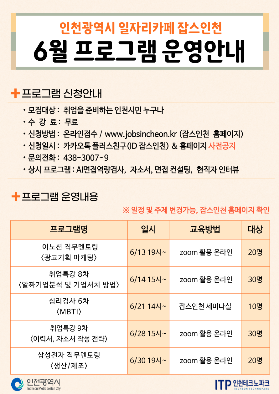 
인천광역시 일자리카페 잡스인천
6월 프로그램 운영안내
+프로그램 신청안내
•
•모집대상: 취업을 준비하는 인천시민 누구나
•수 강 료 : 무료
•
•
신청방법: 온라인접수 / www.jobsincheon.kr (잡스인천 홈페이지)
신청일시: 카카오톡 플러스친구(ID 잡스인천) & 홈페이지 사전공지
문의전화: 438-3007~9
• 상시 프로그램 : AI면접역량검사, 자소서, 면접 컨설팅, 현직자 인터뷰
+프로그램 운영내용
※일정 및 주제 변경가능, 잡스인천 홈페이지 확인
프로그램명
일시
교육방법
대상
이노션 직무멘토링
6/13 19시~
zoom 활용 온라인
20명
<광고기획 마케팅>
취업특강 8차
6/14 15^~
zoom 활용 온라인
30명
<알짜기업분석 및 기업서치 방법>
심리검사 6차
6/21 14시~
잡스인천 세미나실
10명
〈MBTI〉
취업특강 9차
6/28 15시~
zoom 활용 온라인
30명
<이력서, 자소서 작성 전략〉
삼성전자 직무멘토링 〈생산/제조〉
6/30 19시~
zoom 활용 온라인
20명
인천광역시
Incheon Metropolitan City
ITP 인천테크노파크
INCHEON TECHNOPARK