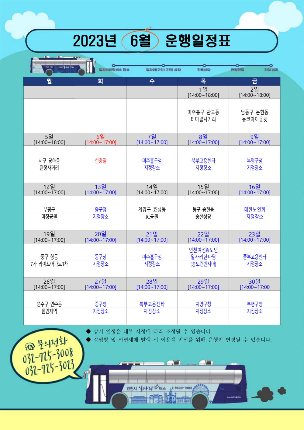 
2023년 6월
운행일정표
일자리의멤버스 탑승
•일자리(구인/구직) 상담
진로상담
월
화
수
목
1일
[14:00~18:00]
8일
[14:00~17:00]
금
2일
취업 상공
[14:00~18:00]
남동구 논현동 뉴코아아울렛
9일
[14:00~17:00]
미추홀구 관교동
터미널사거리
5일
6일
7일
[14:00~18:00]
[14:00~17:00]
[14:00~17:00]
서구 당하동
현충일
완정사거리
미추홀구청 지정장소
북부고용센타
부평구청
지정장소
12일
13일
14일
15일
[14:00~17:00]
[14:00~17:00]
[14:00~17:00]
부평구
중구청
계양구 효성동
마장공원
지정장소
JC공원
동구 송현동 송현성당
19일
20일
21일
[14:00~17:00]
[14:00~17:00]
[14:00~17:00]
중구 항동
동구청
미추홀구청
7가 라이프아파트3차
지정장소
26일
[14:00~17:00]
27일
[14:00~17:00]
지정장소
28일
[14:00~17:00]
[14:00~17:00]
22일
[14:00~17:00]
인천여성&노인
일자리한마당
[송도컨벤시아]
299!
[14:00~17:00]
지정장소
16일
[14:00~17:00]
대한노인회
지정장소
23일
[14:00~17:00]
중부고용센타
지정장소
30일
[14:00~17:00
연수구 연수동
중구청
원인재역
지정장소
북부고용센타 지정장소
계양구청
부평구청
지정장소
지정장소
Q 문의전화
상기 일정은 내부 사정에 따라 조정될 수 있습니다.
감염병 및 자연재해 발생 시 이용객 안전을 위해 운행이 변경될 수 있습니다.
032-725-3008
032-725-3023
인천시 일자리버스 2T 1600-1982
11SCHLOV