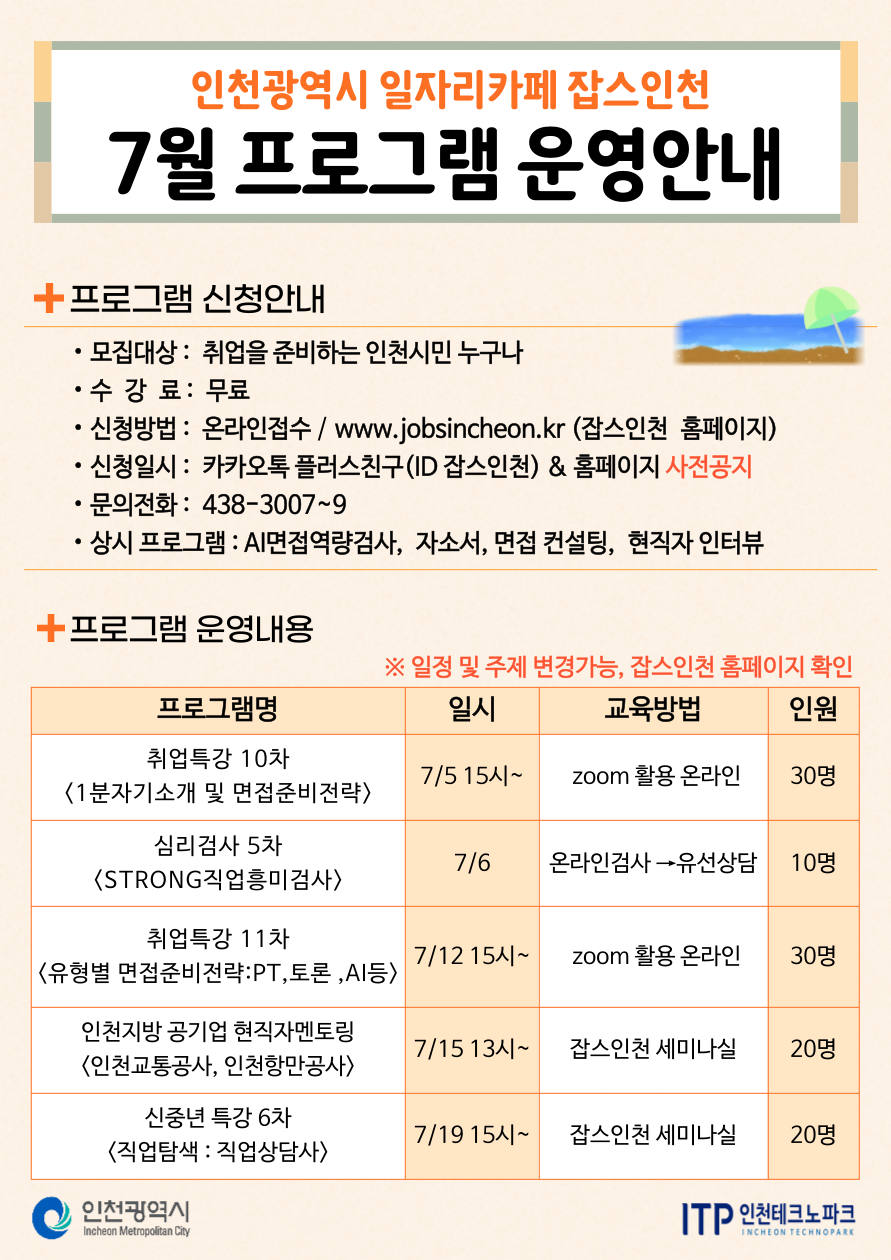 
인천광역시 일자리카페 잡스인천
7월 프로그램 운영안내
+프로그램 신청안내
•
•모집대상: 취업을 준비하는 인천시민 누구나
•수 강 료 : 무료
•
•
신청방법: 온라인접수 / www.jobsincheon.kr (잡스인천 홈페이지)
신청일시: 카카오톡 플러스친구(ID 잡스인천) & 홈페이지 사전공지
문의전화: 438-3007~9
• 상시 프로그램 : AI면접역량검사, 자소서, 면접 컨설팅, 현직자 인터뷰
+프로그램 운영내용
프로그램명
※일정 및 주제 변경가능, 잡스인천 홈페이지 확인
일시
교육방법
인원
취업특강 10차
7/515시~
zoom 활용 온라인
30명
<1분자기소개 및 면접준비전략>
심리검사 5차
7/6
온라인검사→유선상담
10명
<STRONG직업흥미검사>
취업특강 11차
7/1215시~
zoom 활용 온라인
30명
<유형별 면접준비전략:PT, 토론, AI등〉
인천지방공기업 현직자멘토링 <인천교통공사, 인천항만공사>
7/15 13~ 잡스인천 세미나실
20명
신중년 특강 6차
7/19 15시~
잡스인천 세미나실
20명
<직업탐색: 직업상담사〉
인천광역시
Incheon Metropolitan City
ITP 인천테크노파크
INCHEON TECHNOPARK