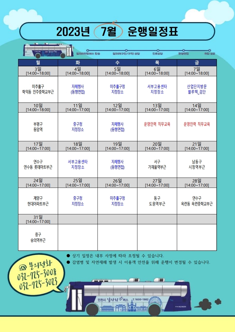 
2023년 7월 운행일정표
일자리희망버스 탑승
일자리(구인/구직) 상담
진로상담
월
3일
[14:00~18:00]
미추홀구
화
4일
[14:00~18:00]
수
5일
[14:00~18:00]
목
6일
[14:00~18:00]
지정장소
[14:00~17:00]
금
7일
취업 성공
[14:00~18:00]
산업단지방문 블루텍_검단
14일
[14:00~17:00]
자체행사
미추홀구청
서부고용센타
학익동 인주중학교부근
(동행면접)
지정장소
10일
[14:00~18:00]
11일
12일
13일
[14:00~17:00]
[14:00~17:00]
부평구
중구청
자체행사
운영인력 직무교육
운영인력 직무교육
동암역
지정장소
(동행면접)
17일
18일
19일
20일
21일
[14:00~17:00]
[14:00~17:00]
[14:00~17:00]
[14:00~17:00]
연수구
서부고용센타
자체행사
서구
[14:00~17:00]
남동구
연수동 롯데마트부근
지정장소
(동행면접)
가재울역부근
시청역부근
24일
25일
26일
27일
28일
[14:00-17:00]
[14:00~17:00]
[14:00-17:00]
[14:00-17:00]
[14:00-17:00]
계양구
중구청
미추홀구청
동구
연수구
현대아파트부근
지정장소
지정장소
도원역부근
옥련동 옥련중학교부근
31일
[14:00-17:00]
중구
숭의역부근
Q 문의전화
032-725-3008
상기 일정은 내부 사정에 따라 조정될 수 있습니다.
감염병 및 자연재해 발생 시 이용객 안전을 위해 운행이 변경될 수 있습니다.
032-725-3023
인천시 일자리버스 1600-1982)