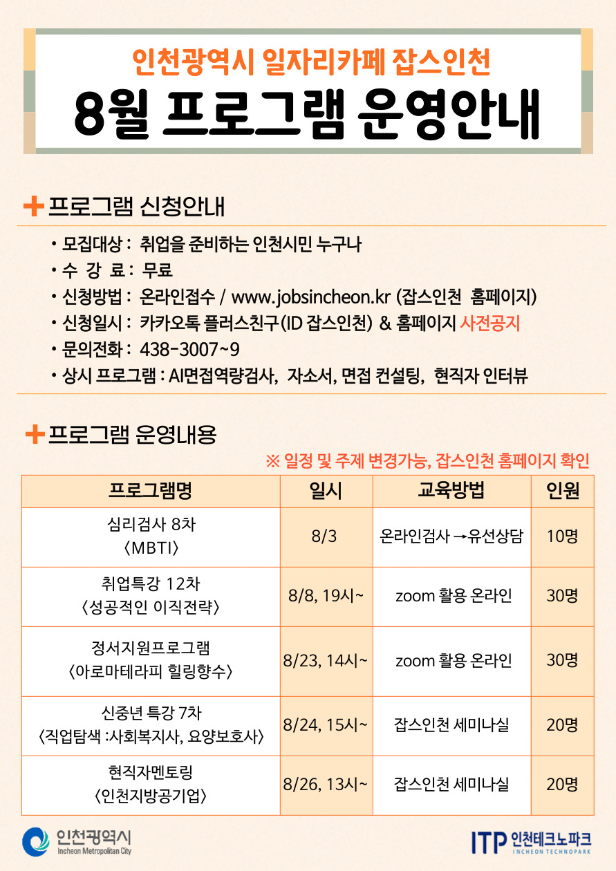 
인천광역시 일자리카페 잡스인천
8월 프로그램 운영안내
프로그램 신청안내
•
•
모집대상: 취업을 준비하는 인천시민 누구나
•수 강 료: 무료
신청방법: 온라인접수 / www.jobsincheon.kr (잡스인천 홈페이지)
신청일시: 카카오톡 플러스친구(ID 잡스인천) & 홈페이지 사전공지 문의전화: 438-3007~9
• 상시 프로그램 : AI면접역량검사, 자소서, 면접 컨설팅, 현직자 인터뷰
+프로그램 운영내용
※일정 및 주제 변경가능, 잡스인천 홈페이지 확인
프로그램명
일시
교육방법
인원
심리검사 8차
8/3
온라인검사→유선상담
10명
〈MBTI〉
취업특강 12차
8/8, 19시~
zoom 활용 온라인
30명
〈성공적인 이직전략〉
정서지원프로그램
8/23, 14시~
zoom 활용 온라인
30명
<아로마테라피 힐링향수>
신중년 특강 7차
8/24, 15^~
잡스인천 세미나실
20명
<직업탐색 : 사회복지사, 요양보호사>
현직자멘토링
8/26, 134~ 잡스인천 세미나실
20명
<인천지방공기업〉
ᄋ 인천광역시
Incheon Metropolitan City
ITP 인천테크노파크
INCHEON TECHNOPARK