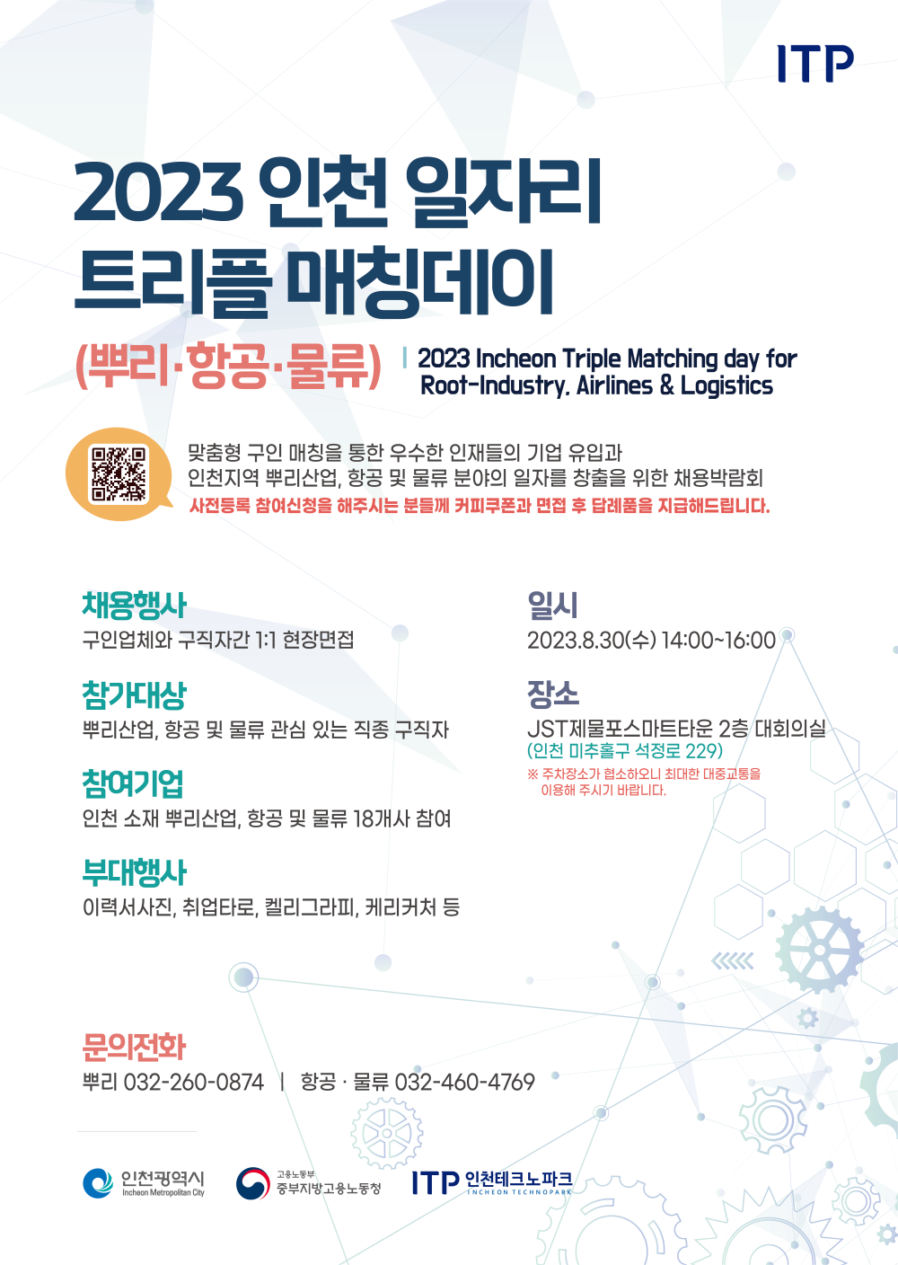 2023 인천 일자리
트리플매칭데이
ITP
(뿌리·항공·물류) | 2023 Incheon Triple Matching day for
Root-Industry. Airlines & Logistics
맞춤형 구인 매칭을 통한 우수한 인재들의 기업 유입과
인천지역 뿌리산업, 항공 및 물류 분야의 일자를 창출을 위한 채용박람회 사전등록 참여신청을 해주시는 분들께 커피쿠폰과 면접 후 답례품을 지급해드립니다.
채용행사
구인업체와 구직자간 1:1 현장면접
참가대상
뿌리산업, 항공 및 물류 관심 있는 직종 구직자
참여기업
인천 소재 뿌리산업, 항공 및 물류 18개사 참여
부대행사
일시
2023.8.30(+) 14:00-16:00
장소
JST제물포스마트타운 2층 대회의실 (인천미추홀구 석정로 229)
※ 주차장소가 협소하오니 최대한 대중교통을 이용해 주시기 바랍니다.
이력서사진, 취업타로, 켈리그라피, 케리커처 등
문의전화
뿌리 032-260-0874 | 항공·물류 032-460-4769
ᄋ 인천광역시
Incheon Metropolitan City
O
고용노동부
중부지방고용노동청 ITP 인천테크노파크
INCHEON TECHNOPARK