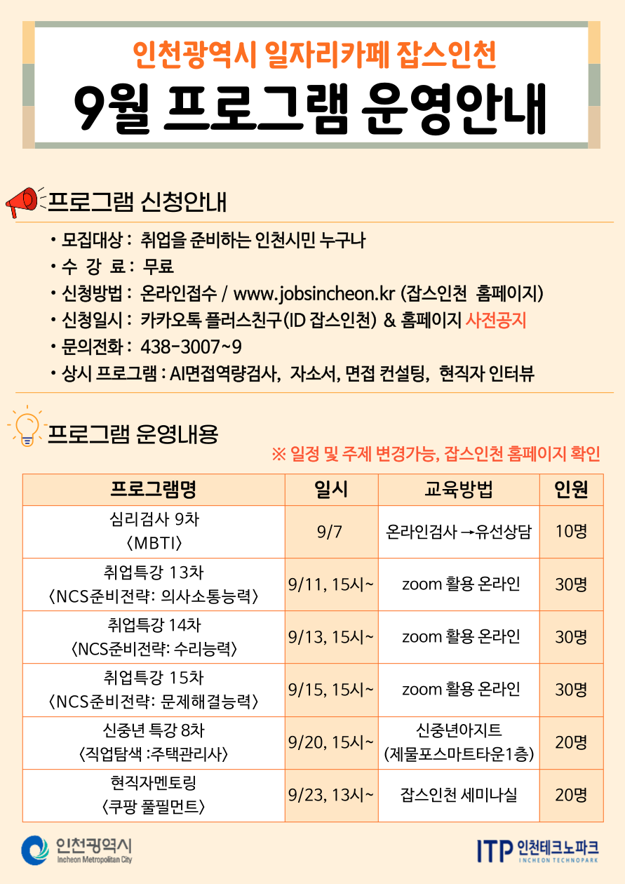 
인천광역시 일자리카페 잡스인천
9월 프로그램 운영안내
프로그램 신청안내
•모집대상: 취업을 준비하는 인천시민 누구나
•수강료 : 무료
• 신청방법: 온라인접수 / www.jobsincheon.kr (잡스인천 홈페이지)
•
신청일시: 카카오톡 플러스친구(ID 잡스인천) & 홈페이지 사전공지
•문의전화: 438-3007~9
•
상시 프로그램 : AI면접역량검사, 자소서, 면접 컨설팅,현직자 인터뷰
프로그램 운영내용
※일정 및 주제 변경가능, 잡스인천 홈페이지 확인
프로그램명
일시
교육방법
인원
심리검사 9차
9/7
온라인검사 유선상담
10명
〈MBTI〉
취업특강 13차
9/11, 15시~
zoom 활용 온라인
30명
〈NCS준비전략: 의사소통능력〉
취업특강 14차
9/13, 15시~
zoom 활용 온라인
30명
〈NCS준비전략: 수리능력>
취업특강 15차
9/15, 15시~
zoom 활용 온라인
30명
〈NCS준비전략: 문제해결능력〉 신중년특강 8차
9/20, 15시~
<직업탐색 : 주택관리사> 현직자멘토링
신중년아지트 (제물포스마트타운1층)
20명
9/23, 134~ 잡스인천 세미나실
20명
<쿠팡풀필먼트>
인천광역시
Incheon Metropolitan City
ITP 인천테크노파크
INCHEON TECHNOPARK