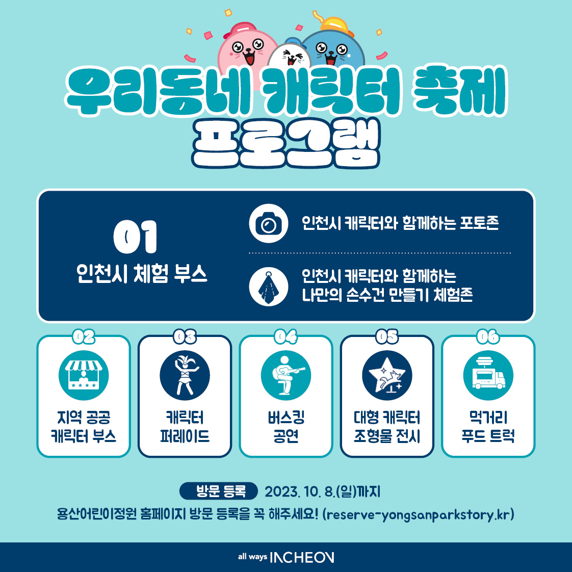 01 인천시 체험부스 
- 인천시 캐릭터와 함께하는 포토존
- 인천시 캐릭터와 함께하는 나만의 손수건 만들기 체험존

02 지역 공공 캐릭터 부스
03 캐릭터 퍼레이드
04 버스킹 공연
05 대형 캐릭터 조형물 전시
06 먹거리 푸드 트럭