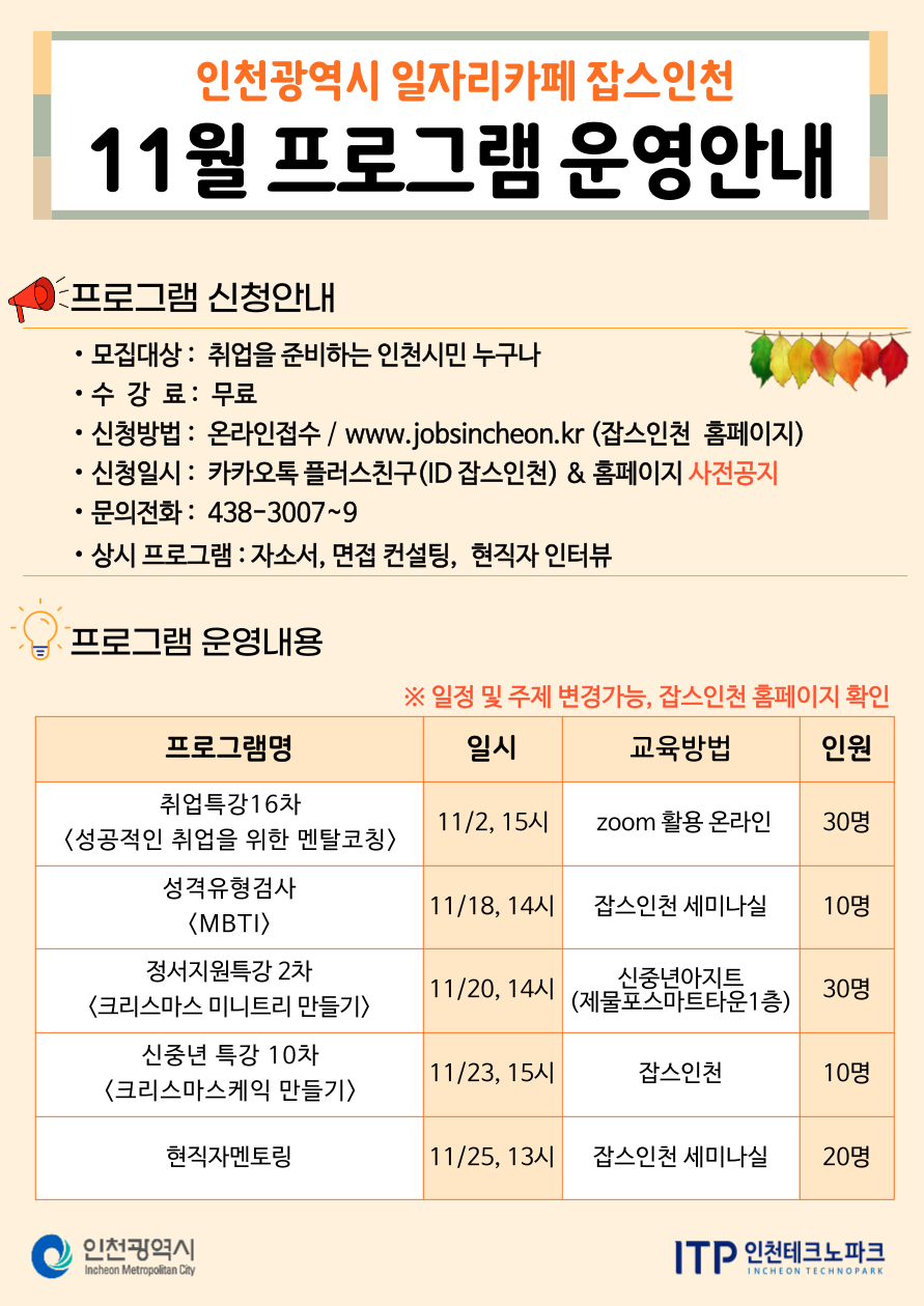 
인천광역시 일자리카페 잡스인천
11월 프로그램 운영안내
프로그램 신청안내
•
•모집대상: 취업을 준비하는 인천시민 누구나
•수 강 료 : 무료
•신청방법: 온라인접수 / www.jobsincheon.kr (잡스인천 홈페이지)
신청일시: 카카오톡 플러스친구(ID 잡스인천) & 홈페이지 사전공지
• 문의전화: 438-3007~9
• 상시 프로그램 : 자소서, 면접 컨설팅, 현직자 인터뷰
프로그램 운영내용
※일정 및 주제 변경가능, 잡스인천 홈페이지 확인
프로그램명
일시
교육방법
인원
취업특강16차
11/2, 15시
zoom 활용 온라인
30명
<성공적인 취업을 위한 멘탈코칭〉
성격유형검사
11/18, 14시
잡스인천 세미나실
10명
〈MBTI〉
정서지원특강 2차
11/20, 14시
신중년아지트
30명
<크리스마스 미니트리 만들기>
(제물포스마트타운1층)
신중년 특강 10차
11/23, 15시
잡스인천
10명
<크리스마스케익 만들기>
현직자멘토링
11/25, 13시
잡스인천 세미나실
20명
인천광역시
Incheon Metropolitan City
ITP 인천테크노파크
INCHEON TECHNOPARK