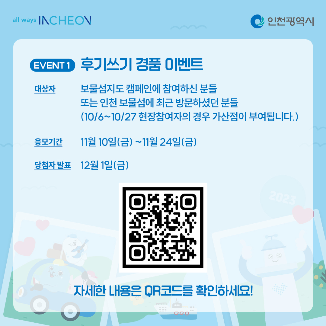 후기쓰기 경품이벤트 대상자 보물섬지도 캠페인에 참여하신 분들 또는 인천 보물섬에 최근 방문하셨던 분들 (10/6~10/27 현장 참여자의 경우 가산점이 부여됩니다.) 응모기간 11월10일(금)~11월24일(금)
당첨자발표 12월1일(금)
