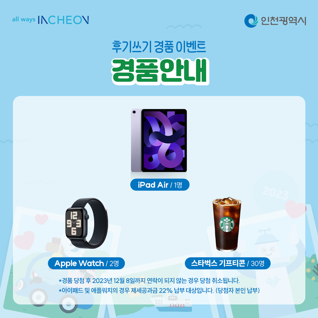 후기쓰기 경품 이벤트 경품안내 ipad air 1명
apple Watch 2명
스타벅스 기프티몬 30명
*경품 당첨 후 2023년 12월 8일까지 연락이 되지 않는 경우 당첨 취소됩니다.
*아이패드 및 애플워치의 경우 재세공과금 22% 납부 대상입니다.(당첨자 본인 납부)