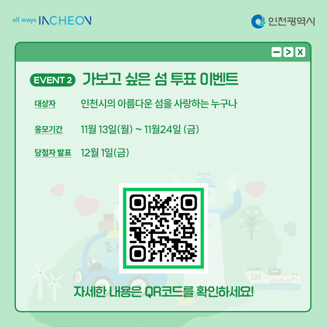 가보고 싶은섬 투표 이벤트 참여자 폼 QR코드 대상자 인천시의 아름다운 섬을 사랑하는 누구나
응모기간 11월 13일(월)~ 11월24일(금)
당첨자 발표 2023년 12월 1일(금) 자세한 내용은 QR코드를 확인하세요!