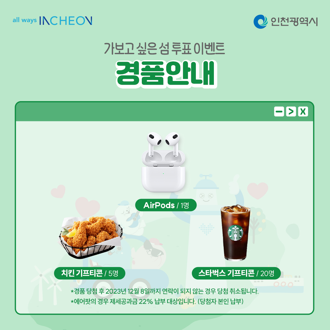 가보고 싶은 섬 투표이벤트 경품안내 airpods 1명
치킨 기프티콘 5명
스타벅스 기프티콘 20명 *경품 당첨 후 2023년 12월 8일까지 연락이 되지 않는 경우 당첨이 취소됩니다.
*에어팟의 경우 재세공과금 22% 납부 대상입니다.(당첨자 본인 납부)
