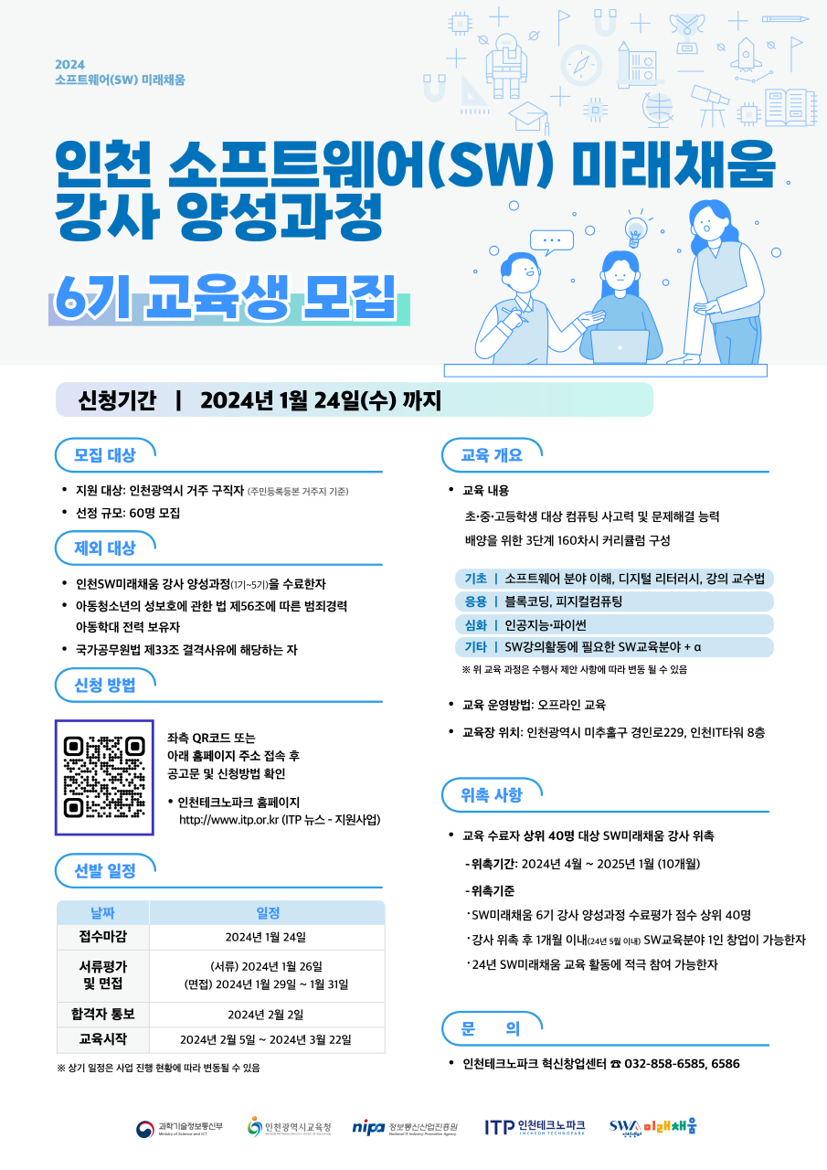 
2024
소프트웨어(SW) 미래채움
인천 소프트웨어(SW) 미래채움
강사 양성과정
6기 교육생 모집
신청기간 | 2024년 1월 24일(수)까지
모집 대상
교육 개요
• 지원 대상: 인천광역시 거주 구직자 (주민등록등본 거주지 기준)
.
교육 내용
•
선정 규모: 60명 모집
제외 대상
• 인천SW미래채움 강사 양성과정(1기~5기)을 수료한자
• 아동청소년의 성보호에 관한 법 제56조에 따른 범죄경력 아동학대 전력 보유자
● 국가공무원법 제33조 결격사유에 해당하는 자
신청 방법
초·중·고등학생 대상 컴퓨팅 사고력 및 문제해결 능력
배양을 위한 3단계 160차시 커리큘럼 구성
기초 | 소프트웨어 분야 이해, 디지털 리터러시, 강의 교수법
응용 | 블록코딩, 피지컬컴퓨팅
심화 | 인공지능·파이썬
기타 | SW강의활동에 필요한 SW교육분야
※ 위 교육 과정은 수행사 제안 사항에 따라 변동 될 수 있음
• 교육 운영방법: 오프라인 교육
• 교육장 위치: 인천광역시 미추홀구 경인로229, 인천IT타워 8층
선발 일정
날짜
접수마감
좌측 QR코드 또는
아래 홈페이지 주소 접속 후
공고문 및 신청방법 확인
•인천테크노파크 홈페이지
http://www.itp.or.kr (ITP 뉴스 - 지원사업)
일정
2024년 1월 24일
(서류)2024년 1월 26일
위촉 사항
• 교육 수료자 상위 40명 대상 SW미래채움 강사 위촉
- 위촉기간: 2024년 4월 ~ 2025년 1월(10개월)
-위촉기준
•SW미래채움 6기 강사 양성과정 수료평가 점수 상위 40명
•강사 위촉 후 1개월 이내(24년 5월 이내) SW교육분야 1인 창업이 가능한자
•24년 SW미래채움 교육 활동에 적극 참여 가능한자
서류평가
및 면접
(면접)2024년 1월 29일~1월 31일
합격자 통보
2024년 2월 2일
교육시작
2024년 2월 5일 ~ 2024년 3월 22일
※ 상기 일정은 사업 진행 현황에 따라 변동될 수 있음
문 의
●인천테크노파크 혁신창업센터 032-858-6585,6586
과학기술정보통신부
| 인천광역시교육청 nipa 정보통신산업진흥원
ITP 인천테크노파크
INCHEON TECHNOPARK