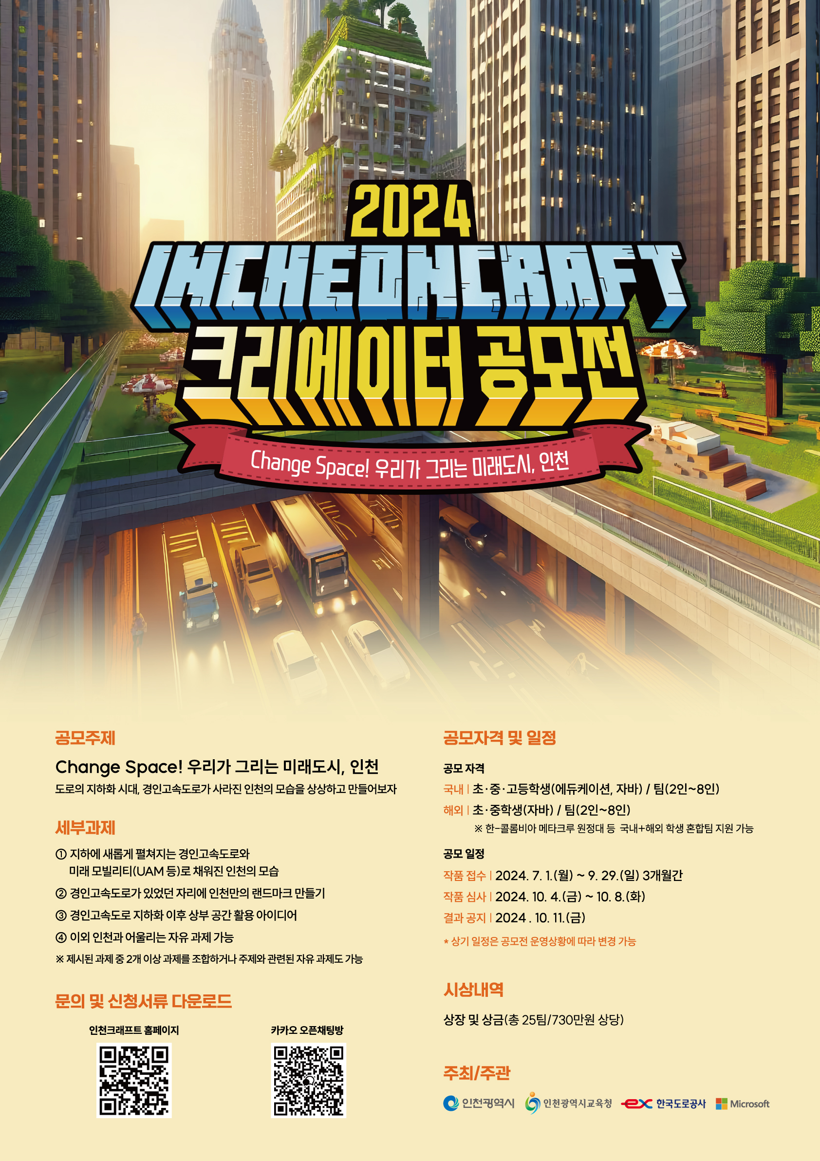 2024 인천크래프트 크리에이터 공모전 인천광역시는 인천광역시교육청, 한국도로공사, 마이크로소프트(MS)와 함께‘2024 인천 크래프트 크리에이터 공모전’을 개최합니다. 이번 공모전의 주제는‘Change Space! 우리가 그리는 미래도시, 인천’으로, 대한민국 최초의 고속도로인 1번 경인고속도로를 지하화할 경우를 상상해 마인크래프트로 구현하는 것을 목적으로 합니다. 경인고속도로 지하화 후 상부 공간 활용 아이디어 2번 경인고속도로가 있던 자리에 인천 랜드마크 만들기 3번 지하화된 경인고속도로와 미래 모빌리티(UAM 등)로 채워진 인천의 모습 등 세 가지 세부 과제 중 두 가지 이상을 조합하거나 주제와 관련된 자유 주제로 참여할 수 있습니다. 시는 세부 과제를 통해 학생들이 인천의 미래 청사진을 공유하고 메타버스 공간에서 혁신적인 아이디어를 디자인하고 구현할 수 있도록 창의적인 문제 해결 능력 개발의 기회를 제공한다는 계획이다.
참가를 원하는 사람은 인천광역시, 인천광역시교육청, 한국도로공사, 인천크래프트 웹사이트에서 신청 서류를 다운로드한 후 공식 이메일(incheoncreator@gmail.com)로 제출하면 됩니다. 국내 초·중·고등학생(에듀케이션 및 자바 버전 사용자)이라면 누구나 2~8명으로 팀을 구성해 참가할 수 있습니다. 특히 올해는 해외 초·중학생(자바 버전 사용자)도 참가할 수 있도록 해 다양하고 창의적인 아이디어를 발굴할 계획입니다.