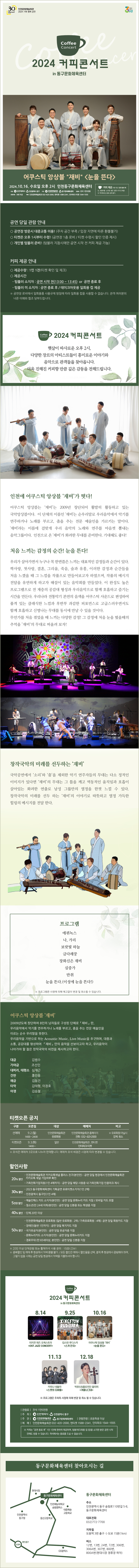티켓 오픈 공지 ■ 예술회관 유료회원 선오픈일 : 9월 2일(월) 14:00 ~ 24:00  - 선오픈 예매처 : 인천문화예술회관 홈페이지, 전화예매 ☎ 032-420-2000(14:00 ~ 18:00)  ※ 유료회원 아닐 시, 강제 취소 ■ 일반 티켓 오픈일 : 9월 3일(화) 14:00 ~  - 예매처 : 인천문화예술회관 홈페이지, 엔티켓, 인터파크 티켓 ※ 좌석은 예매처 3곳으로 나누어 판매합니다. 예매처 좌석 배정은 사정에 따라 변경될 수 있습니다. 할인내역 ■ 20% 할인 - 인천문화예술회관 카카오톡채널 플러스 친구(본인만) : 공연 당일 현장에서 인천문화예술회관 카카오톡 채널 가입여부 확인 - 가족친화기업직원(1인 4매까지) : 공연 당일 해당 사원증 내 가족친화기업 인증마크 제시 ■ 30% 할인 - 2024 동구문화체육센터 기획공연 유료티켓소지자(1인 2매) - 인천광역시 동구민(1인 4매) ■ 5천원 할인 - 예술인패스 카드 소지자(본인만) : 공연 당일 예술인패스 카드 지참 / 모바일 카드 포함 - 청소년(만 24세 이하/본인만) : 공연 당일 신분증 또는 학생증 지참 ■ 40% 할인 - 단체 20인 이상 : 1588-2341 전화문의 및 예매 ■ 50% 할인 - 인천문화예술회관 유료회원 (일반 유료회원 : 2매 / 가족유료회원 : 4매): 공연 당일 회원카드 지참  - 장애인(동반 1인까지) : 공연 당일 복지카드 지참, 휠체어석 사용 문의 1588-2341 - 국가유공자(본인만) : 공연 당일 유공자증 지참 - 문화누리카드 소지자(본인만) : 공연 당일 문화누리카드 지참 - 경로우대 (만 65세이상, 본인만) : 공연 당일 신분증 지참 ※ 중복할인 불가하며,  일반예매 후 현장에서 차액 환불되지 않습니다. ※ 모든 할인은 예매시 할인율을 선택하고 현장에서 증빙해야 하며,  그렇지 않을 시에는 공연당일 현장에서 차액을 지불하셔야 합니다.
