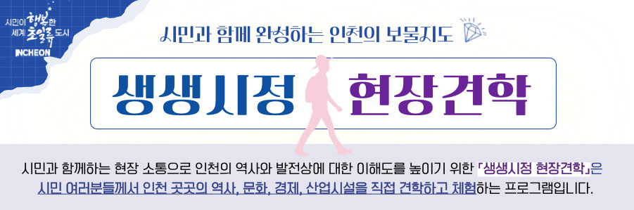 시민이 행복한 세계 초일류 도시 INCHEON 시민과 함께 완성하는 인천의 보물지도 생생시정 현장견학 시민과 함께하는 현장 소통으로 인천의 역사와 발전상에 대한 이해도를 높이기 위한 생생시정 현장견학은 시민 여러분들께서 인천 곳곳의 역사, 문화, 경제, 산업시설을 직접 견학하고 체험하는 프로그램입니다.