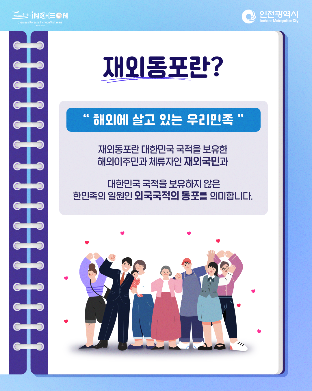 재외동포란 무엇인가요? "해외에서 살고 있는 우리민족" 재외동포란
대한민국 국적을 보유한 해외이주민과 체류자인 재외국민과 대한민국 국적을 보유하지 않은 한민족의 일원인 외국국적의 동포를 의미합니다.
