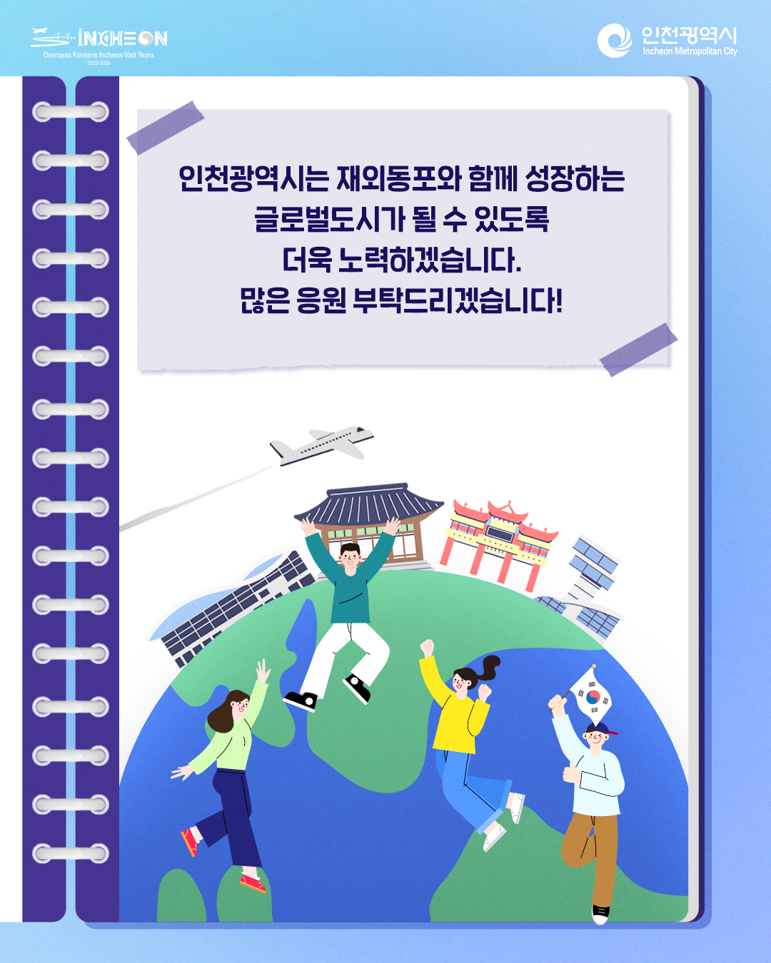 인천광역시는 재외동포와 함께 성장하는 글로벌도시가 될 수 있도록 더욱 노력하겠습니다.
많은 응원 부탁드리겠습니다!