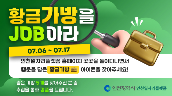 황금가방을 JOB아라
07.06 ~ 07.17

인천일자리플랫폼 홈페이지 곳곳을 돌아다니면서 행운을 담은 황금가방 아이콘을 찾아주세요.
숨은 가방 5개를 찾아주신 분 중 추첨을 통해 경품을 드립니다.