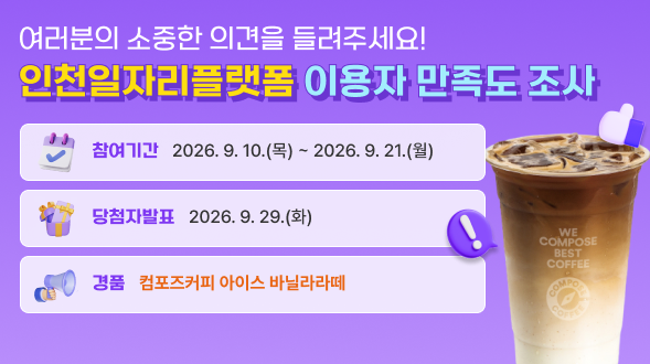 여러분의 소중한 의견을 들려주세요!
인천일자리플랫폼 이용자 만족도조사

참여기간 : 2026. 9. 10(목) ~ 2026. 9. 21(월)
당첨자발표 : 2026. 9. 29(화)
경품 : 컴포즈커피 아이스바닐라라떼