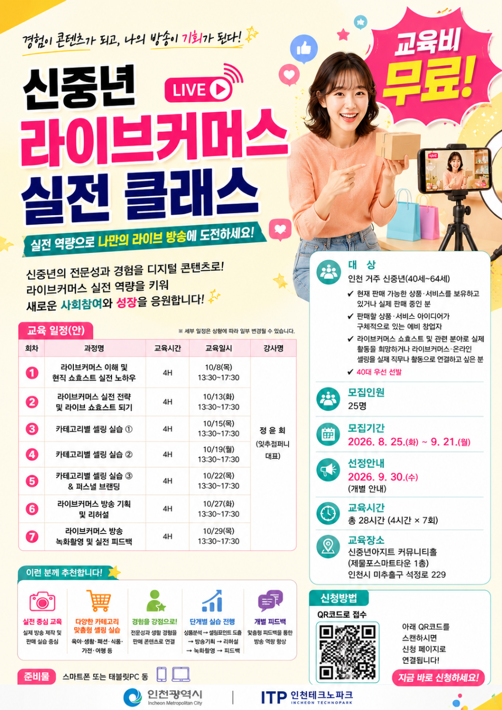 경험이 콘텐츠가 되고, 나의 방송이 기회가 된다! 교육비 무료!  신중년 LIVE 라이브커머스 실전 클래스 실전 역량으로 나만의 라이브 방송에 도전하세요!  신중년의 전문성과 경험을 디지털 콘텐츠로! 라이브커머스 실전 역량을 키워 새로운 사회참여와 성장을 응원합니다!   교육 일정(안) 회차 과정명 교육시간 교육일시 강사명  1 라이브커머스 이해 및 현직 쇼효스트 실전 노하우 4H 10/8(목) 13:30~17:30  2 라이브커머스 실전 전략 및 라이브 쇼호스트 되기 4H 10/13(화) 13:30~17:30  3 카테고리별 셀링 실습 1 4H 10/15(목) 13:30~17:30  4 카테고리별 셀링 실습 2 4H 10/19(월) 13:30~17:30  5 카테고리별 셀링 실습 3 & 퍼스녈 브랜딩 4H 10/22(목) 13:30~17:30  6 라이브커머스 방송 기획 및 리허설 4H 10/27(화) 13:30~17:30  7 라이브커머스 방송 녹화활영 및 실전 피드백 4H 10/29(목) 13:30~17:30  정윤회 (잋추점퍼니 대표)  ※ 세부 일정은 상황에 따라 일부 변경될 수 있습니다.     대 상 인천 거주 신중년(40세~64세) √ 현재 판매 가능한 상품·서비스를 보유하고 있거나 실제 판매 중인 분 √ 판매할 상품 ·서비스 아이디어가 구체적으로 있는 에비 창업자 √ 라이브커머스 쇼효스트 및 관련 분야로 실제 활동을 회망하거나 라이브커머스·온라인 셀링을 실제 직무나 활동으로 연결하고 싶은 분 √ 40대 우선 선발  모집인원 25명  모집기간 2026. 8. 25.(화) ~ 9. 21.(월)  선정안내 2026. 9. 30.(수) (개별 안내)  교육시간 총 28시간 (4시간 × 7회)  교육장소 신중년아지트 커뮤니티홀 (제물포스마트타운 1총) 인천시 미추홀구 석정로 229  이런 분께 추천합니다!  실전 중심 교육 실제 방송 제작 및 판매 실습 중심  다앙한 카테고리 맞충형 샐링 실습 욱아·생활·패션· 식품· 가전·여행 등  경험을 강점으로! 전문성과 생활 경험을 판매 콘텐츠로 연결  단계별 실습 진행 상품분석→샐링포인트 도출 → 방송기획 → 리허설 → 녹화활영 → 피드백  개별 피드백 맞춤형 피드백을 통한 방송 역량 향상   준비물  스마트폰 또는 태블릿PC 동  신청방법 QR코드로 접수 QR코드 URL: https://www.incheon.go.kr/jobs/main/education/train/view.do?edu_trng_sn=6793&search=dS9QbEhHYUZodXdYZmtnTkp0YXpkdz09 아래 QR코드를 스캔하시면 신청 페이지로 연결됩니다!  지금 바로 신청하세요!  인천광역시 ITP 인천테크노파크