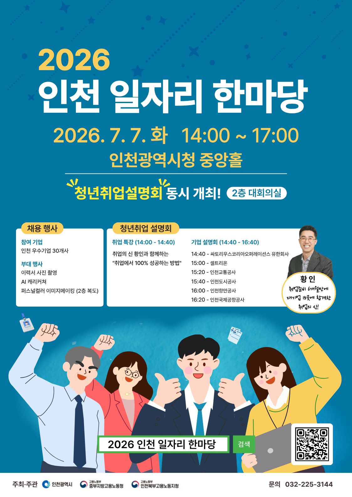 2026 인천 일자리 한마당 2026. 7.7. 화 14:00 ~17:00 인천광역시청 중앙홀 청년취업설명회 동시 개최! 2층 대회의실 채용 행사 참여 기업 인천 우수기업 30개사 부대 행사 이력서 사진 촬영 AI 캐리커쳐 퍼스널컬러 이미지메이킹 (2층 복도) 청년취업 설명회 취업 특강 (14:00~14:40) 취업의 신 황인과 함께하는 '취업에서 100% 성공하는 방법' 기업 설명회 (14:40~16:40) 14:40 싸토리우스코리아오퍼레이션스 유한회사 15:00 셀트리온 15:20 인천교통공사 15:40 인천도시공사 16:00 인천항만공사 16:20 인천국제공항공사 황인 취업준비 6개월만에 대기업 15곳에 합격한 취업의 신! 2026 인천 일자리 한마당 검색 https://m.site.naver.com/29XqN 주최·주관 인천광역시 고용노동부 중부지방고용노동청 인천북부고용노동지청 문의 032-225-3144