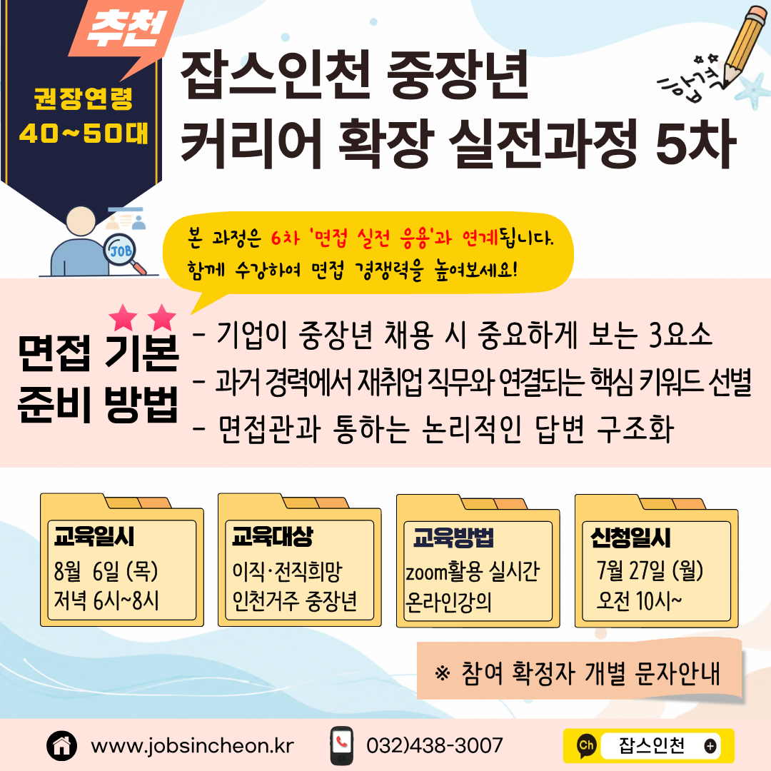 추천 권장연령 40~50대  잡스인천 중장년 커리어 확장 실전과정 5차  본 과정은 6차 '면접 실전 응용'과 연계됩니다. 함께 수강하여 면접 경쟁력을 높여보세요!  면접 기본 준비 방법 - 기업이 중장년 채용 시 중요하게 보는 3요소 - 과거 경력에서 재취업 직무와 연결되는 핵심 키워드 선별 - 면접관과 통하는 논리적인 답변 구조화   교육일시 8월 6일 (목) 저녁 6시~8시  교육대상 이직 · 전직희망 인천거주 중장년  교육방법 zoom활용 실시간 온라인강의  신청일시 7월 27일 (월) 오전 10시~  * 참여 확정자 개별 문자안내  www.jobsincheon.kr 032)438-3007 Ch 잡스인천+