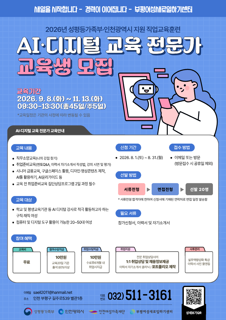 새일을 시작합니다 - 경력이 이어집니다 - 부평여성새로일하기센터  2026년 성평등가족부·인천광역시 지원 직업교육훈련 AI·디지털 교육 전문가 교육생 모집  교육기간 2026.9. 8.(화) ~ 11. 13.(화) 09:30-13:30(총45일/주5일) *교육일정은 기관의 사정에 따라 변동될 수 있음   AI·디지털 교육 전문가 교육안내  교육 내용  • 직무소양교육(나의 강점 찾기) • 취업준비교육(멘토Q&A, 이력서 자기소개서 작성법, 강의 시연 및 평가) • 시니어 금융교육, 구글스페이스 활용, 디자인·영상콘텐츠 제작, AI툴 활용하기, Al윤리가이드 등 • 교육 전 취업준비교육 집단상담프로그램 2일 과정 필수  신청 기간  • 2026.8.1.(토)~8. 31.(월)  접수 방법  • 이메일 또는 방문 (방문접수 시 공휴일 제외)  선발 방법 서류전형 ▶ 면접전형 ▶ 선발 20명  • 서류전형 합격자에 한하여 신청서에 기재된 연락처로 면접 일정 발송함   교육 대상  • 학교 및 평생교육기관 등 AI 디지털 강사로 적극 활동하고자 하는 구직·재직 여성 • 컴퓨터 및 디지털 도구 활용이 가능한 20~50대 여성  필요 서류 참가신청서, 이력서 및 자기소개서  참여 혜택  교육비 무료  참여수당지급  10만원 교육20일 기준 출석 80%이상  취업수당지급  10만원 수료후6개월 내 취업시지급  취업지원  전문 취업상담사의 1:1 취업상담 및 채용정보제공 이력서 자기소개서 클리닉 / 포트폴리오 제작  사후관리  실무역량강화 특강 이력서 사진 촬영등   이메일 saeil2011@hanmail.net 주소 인천 부평구 길주로539 별관1층  대표번호 032)511-3161  성평등가족부 인천광역시 인천여성가족재단 부평여성새로일하기센터   상세보기QR https://blog.naver.com/PostList.naver?blogId=saeil2011&categoryNo=7&skinType=&skinId=&from=menu